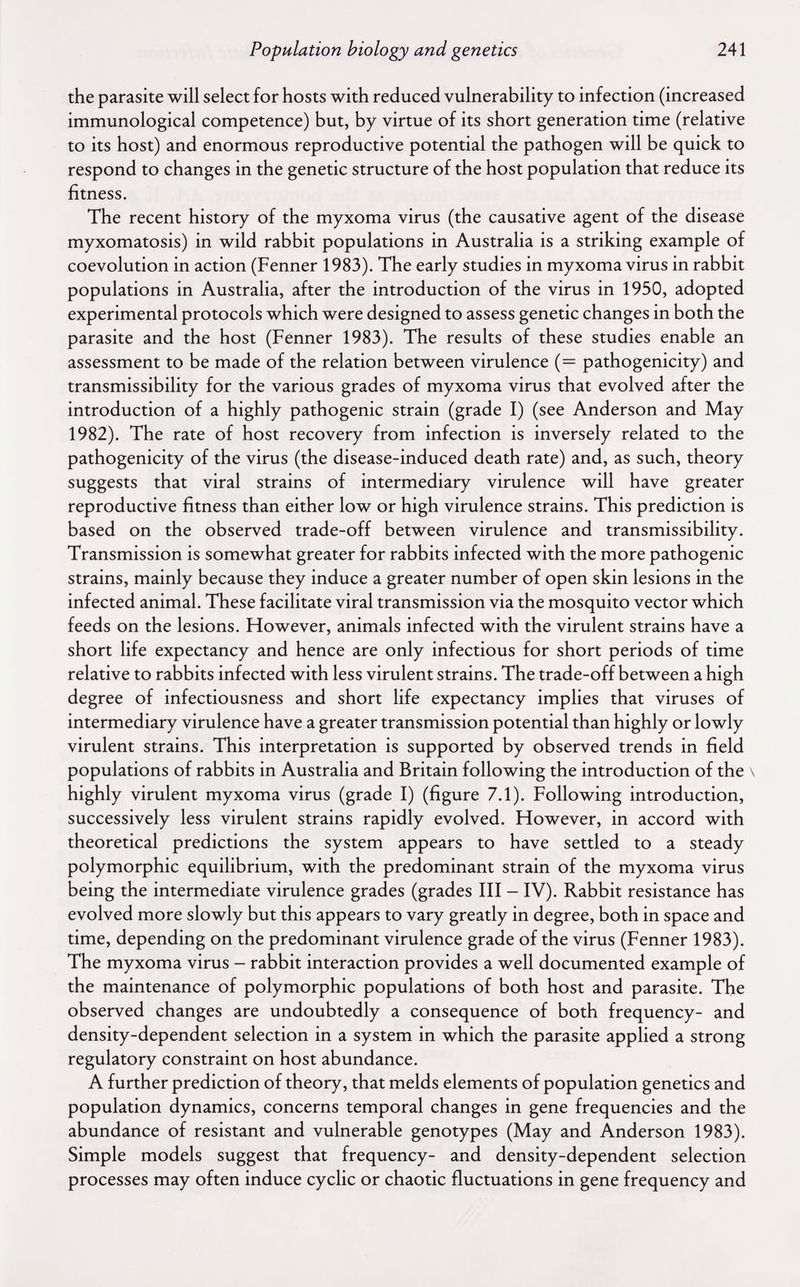 Population biology and genetics 241 the parasite will select for hosts with reduced vulnerability to infection (increased immunological competence) but, by virtue of its short generation time (relative to its host) and enormous reproductive potential the pathogen will be quick to respond to changes in the genetic structure of the host population that reduce its fitness. The recent history of the myxoma virus (the causative agent of the disease myxomatosis) in wild rabbit populations in Australia is a striking example of coevolution in action (Fenner 1983). The early studies in myxoma virus in rabbit populations in Australia, after the introduction of the virus in 1950, adopted experimental protocols which were designed to assess genetic changes in both the parasite and the host (Fenner 1983). The results of these studies enable an assessment to be made of the relation between virulence (= pathogenicity) and transmissibility for the various grades of myxoma virus that evolved after the introduction of a highly pathogenic strain (grade I) (see Anderson and May 1982). The rate of host recovery from infection is inversely related to the pathogenicity of the virus (the disease-induced death rate) and, as such, theory suggests that viral strains of intermediary virulence will have greater reproductive fitness than either low or high virulence strains. This prediction is based on the observed trade-off between virulence and transmissibility. Transmission is somewhat greater for rabbits infected with the more pathogenic strains, mainly because they induce a greater number of open skin lesions in the infected animal. These facilitate viral transmission via the mosquito vector which feeds on the lesions. However, animals infected with the virulent strains have a short life expectancy and hence are only infectious for short periods of time relative to rabbits infected with less virulent strains. The trade-off between a high degree of infectiousness and short life expectancy implies that viruses of intermediary virulence have a greater transmission potential than highly or lowly virulent strains. This interpretation is supported by observed trends in field populations of rabbits in Australia and Britain following the introduction of the \ highly virulent myxoma virus (grade I) (figure 7.1). Following introduction, successively less virulent strains rapidly evolved. However, in accord with theoretical predictions the system appears to have settled to a steady polymorphic equilibrium, with the predominant strain of the myxoma virus being the intermediate virulence grades (grades III - IV). Rabbit resistance has evolved more slowly but this appears to vary greatly in degree, both in space and time, depending on the predominant virulence grade of the virus (Fenner 1983). The myxoma virus - rabbit interaction provides a well documented example of the maintenance of polymorphic populations of both host and parasite. The observed changes are undoubtedly a consequence of both frequency- and density-dependent selection in a system in which the parasite applied a strong regulatory constraint on host abundance. A further prediction of theory, that melds elements of population genetics and population dynamics, concerns temporal changes in gene frequencies and the abundance of resistant and vulnerable genotypes (May and Anderson 1983). Simple models suggest that frequency- and density-dependent selection processes may often induce cyclic or chaotic fluctuations in gene frequency and