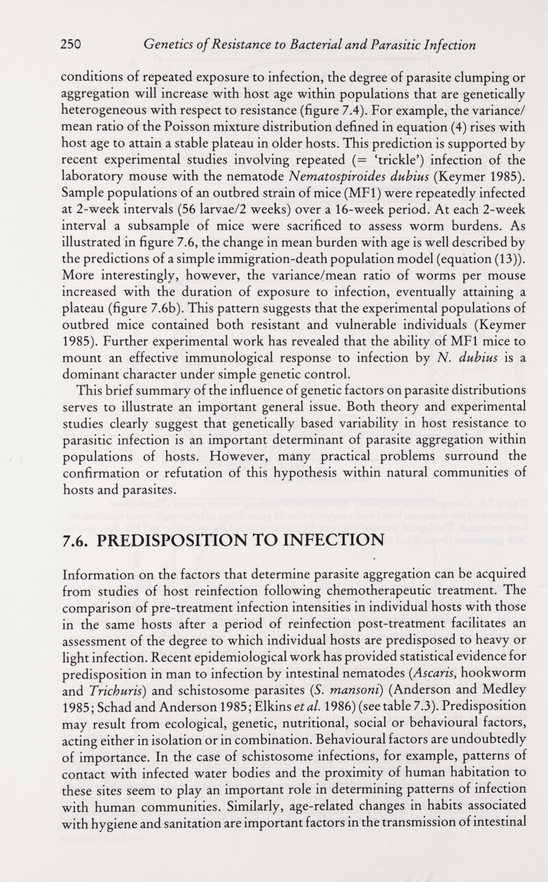 250 Genetics of Resistance to Bacterial and Parasitic Infection conditions of repeated exposure to infection, the degree of parasite clumping or aggregation will increase with host age within populations that are genetically heterogeneous with respect to resistance (figure 7.4). For example, the variance/ mean ratio of the Poisson mixture distribution defined in equation (4) rises with host age to attain a stable plateau in older hosts. This prediction is supported by recent experimental studies involving repeated (= 'trickle') infection of the laboratory mouse with the nematode Nematospiroides dubius (Keymer 1985). Sample populations of an outbred strain of mice (MFl) were repeatedly infected at 2-week intervals (56 larvae/2 weeks) over a 16-week period. At each 2-week interval a subsample of mice were sacrificed to assess worm burdens. As illustrated in figure 7.6, the change in mean burden with age is well described by the predictions of a simple immigration-death population model (equation (13)). More interestingly, however, the variance/mean ratio of worms per mouse increased with the duration of exposure to infection, eventually attaining a plateau (figure 7.6b). This pattern suggests that the experimental populations of outbred mice contained both resistant and vulnerable individuals (Keymer 1985). Further experimental work has revealed that the ability of MFl mice to mount an effective immunological response to infection by N. dubius is a dominant character under simple genetic control. This brief summary of the influence of genetic factors on parasite distributions serves to illustrate an important general issue. Both theory and experimental studies clearly suggest that genetically based variability in host resistance to parasitic infection is an important determinant of parasite aggregation within populations of hosts. However, many practical problems surround the confirmation or refutation of this hypothesis within natural communities of hosts and parasites. 7.6. PREDISPOSITION TO INFECTION Information on the factors that determine parasite aggregation can be acquired from studies of host reinfection following chemotherapeutic treatment. The comparison of pre-treatment infection intensities in individual hosts with those in the same hosts after a period of reinfection post-treatment facilitates an assessment of the degree to which individual hosts are predisposed to heavy or light infection. Recent epidemiological work has provided statistical evidence for predisposition in man to infection by intestinal nematodes {Ascaris, hookworm and Trichuris) and schistosome parasites (5. mansoni) (Anderson and Medley 1985; Schad and Anderson 1985; Elkins et al. 1986) (see table 7.3). Predisposition may result from ecological, genetic, nutritional, social or behavioural factors, acting either in isolation or in combination. Behavioural factors are undoubtedly of importance. In the case of schistosome infections, for example, patterns of contact with infected water bodies and the proximity of human habitation to these sites seem to play an important role in determining patterns of infection with human communities. Similarly, age-related changes in habits associated with hygiene and sanitation are important factors in the transmission of intestinal