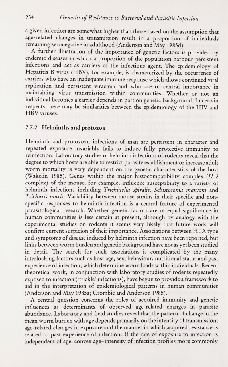 254 Genetics of Resistance to Bacterial and Parasitic Infection a given infection are somewhat higher than those based on the assumption that age-related changes in transmission result in a proportion of individuals remaining seronegative in adulthood (Anderson and May 1985d). A further illustration of the importance of genetic factors is provided by endemic diseases in which a proportion of the population harbour persistent infections and act as carriers of the infectious agent. The epidemiology of Hepatitis В virus (HBV), for example, is characterized by the occurrence of carriers who have an inadequate immune response which allows continued viral replication and persistent viraemia and who are of central importance in maintaining virus transmission within communities. Whether or not an individual becomes a carrier depends in part on genetic background. In certain respects there may be similarities between the epidemiology of the HIV and HBV viruses. 7.7.2. Helminths and protozoa Helminth and protozoan infections of man are persistent in character and repeated exposure invariably fails to induce fully protective immunity to reinfection. Laboratory studies of helminth infections of rodents reveal that the degree to which hosts are able to restrict parasite establishment or increase adult worm mortality is very dependent on the genetic characteristics of the host (Wakelin 1985). Genes within the major histocompatibility complex {H-2 complex) of the mouse, for example, influence susceptibility to a variety of helminth infections including Trichinella spiralis, Schistosoma mansoni and Trichuris muris. Variability between mouse strains in their specific and non¬ specific responses to helminth infection is a central feature of experimental parasitological research. Whether genetic factors are of equal significance in human communities is less certain at present, although by analogy with the experimental studies on rodents it seems very likely that future work will confirm current suspicion of their importance. Associations between HLA type and symptoms of disease induced by helminth infection have been reported, but links between worm burden and genetic background have not as yet been studied in detail. The search for such associations is complicated by the many interlocking factors such as host age, sex, behaviour, nutritional status and past experience of infection, which determine worm loads within individuals. Recent theoretical work, in conjunction with laboratory studies of rodents repeatedly exposed to infection ('trickle' infections), have begun to provide a framework to aid in the interpretation of epidemiological patterns in human communities (Anderson and May 1985a; Crombie and Anderson 1985). A central question concerns the roles of acquired immunity and genetic influences as determinants of observed age-related changes in parasite abundance. Laboratory and field studies reveal that the pattern of change in the mean worm burden with age depends primarily on the intensity of transmission, age-related changes in exposure and the manner in which acquired resistance is related to past experience of infection. If the rate of exposure to infection is independent of age, convex age-intensity of infection profiles more commonly