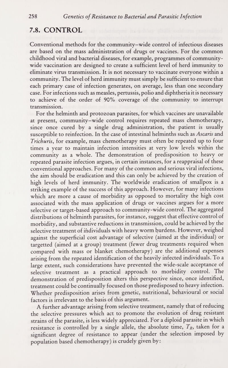 258 Genetics of Resistance to Bacterial and Parasitic Infection 7.8. CONTROL Conventional methods for the community—wide control of infectious diseases are based on the mass administration of drugs or vaccines. For the common childhood viral and bacterial diseases, for example, programmes of community- wide vaccination are designed to create a sufficient level of herd immunity to eliminate virus transmission. It is not necessary to vaccinate everyone within a community. The level of herd immunity must simply be sufficient to ensure that each primary case of infection generates, on average, less than one secondary case. For infections such as measles, pertussis, polio and diphtheria it is necessary to achieve of the order of 90% coverage of the community to interrupt transmission. For the helminth and protozoan parasites, for which vaccines are unavailable at present, community-wide control requires repeated mass chemotherapy, since once cured by a single drug administration, the patient is usually susceptible to reinfection. In the case of intestinal helminths such as Ascaris and Trichuris, for example, mass chemotherapy must often be repeated up to four times a year to maintain infection intensities at very low levels within the community as a whole. The demonstration of predisposition to heavy or repeated parasite infection argues, in certain instances, for a reappraisal of these conventional approaches. For many of the common and serious viral infections, the aim should be eradication and this can only be achieved by the creation of high levels of herd immunity. The worldwide eradication of smallpox is a striking example of the success of this approach. However, for many infections which are more a cause of morbidity as opposed to mortality the high cost associated with the mass application of drugs or vaccines argues for a more selective or target-based approach to community-wide control. The aggregated distributions of helminth parasites, for instance, suggest that effective control of morbidity, and substantive reductions in transmission, could be achieved by the selective treatment of individuals with heavy worm burdens. However, weighed against the superficial cost advantage of selective (aimed at the individual) or targetted (aimed at a group) treatment (fewer drug treatments required when compared with mass or blanket chemotherapy) are the additional expenses arising from the repeated identification of the heavily infected individuals. To a large extent, such considerations have prevented the wide-scale acceptance of selective treatment as a practical approach to morbidity control. The demonstration of predisposition alters this perspective since, once identified, treatment could be continually focused on those predisposed to heavy infection. Whether predisposition arises from genetic, nutritional, behavioural or social factors is irrelevant to the basis of this argument. A further advantage arising from selective treatment, namely that of reducing the selective pressures which act to promote the evolution of drug resistant strains of the parasite, is less widely appreciated. For a diploid parasite in which resistance is controlled by a single allele, the absolute time, Тц, taken for a significant degree of resistance to appear (under the selection imposed by population based chemotherapy) is crudely given by: