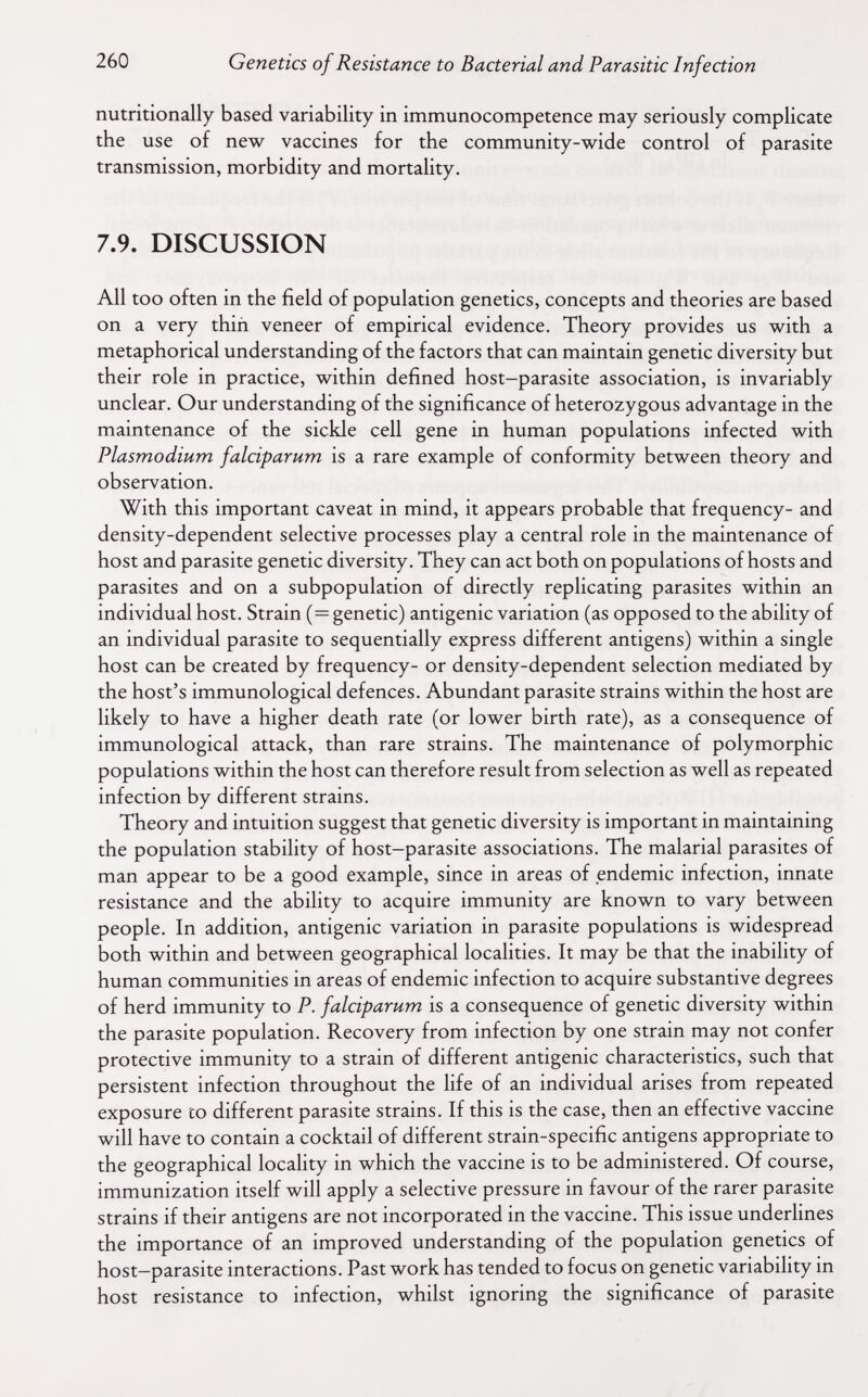 260 Genetics of Resistance to Bacterial and Parasitic Infection nutritionally based variability in immunocompetence may seriously complicate the use of new vaccines for the community-wide control of parasite transmission, morbidity and mortality. 7.9. DISCUSSION All too often in the field of population genetics, concepts and theories are based on a very thin veneer of empirical evidence. Theory provides us with a metaphorical understanding of the factors that can maintain genetic diversity but their role in practice, within defined host-parasite association, is invariably unclear. Our understanding of the significance of heterozygous advantage in the maintenance of the sickle cell gene in human populations infected with Plasmodium falciparum is a rare example of conformity between theory and observation. With this important caveat in mind, it appears probable that frequency- and density-dependent selective processes play a central role in the maintenance of host and parasite genetic diversity. They can act both on populations of hosts and parasites and on a subpopulation of directly replicating parasites within an individual host. Strain (=genetic) antigenic variation (as opposed to the ability of an individual parasite to sequentially express different antigens) within a single host can be created by frequency- or density-dependent selection mediated by the host's immunological defences. Abundant parasite strains within the host are likely to have a higher death rate (or lower birth rate), as a consequence of immunological attack, than rare strains. The maintenance of polymorphic populations within the host can therefore result from selection as well as repeated infection by different strains. Theory and intuition suggest that genetic diversity is important in maintaining the population stability of host-parasite associations. The malarial parasites of man appear to be a good example, since in areas of endemic infection, innate resistance and the ability to acquire immunity are known to vary between people. In addition, antigenic variation in parasite populations is widespread both within and between geographical localities. It may be that the inability of human communities in areas of endemic infection to acquire substantive degrees of herd immunity to P. falciparum is a consequence of genetic diversity within the parasite population. Recovery from infection by one strain may not confer protective immunity to a strain of different antigenic characteristics, such that persistent infection throughout the life of an individual arises from repeated exposure to different parasite strains. If this is the case, then an effective vaccine will have to contain a cocktail of different strain-specific antigens appropriate to the geographical locality in which the vaccine is to be administered. Of course, immunization itself will apply a selective pressure in favour of the rarer parasite strains if their antigens are not incorporated in the vaccine. This issue underlines the importance of an improved understanding of the population genetics of host-parasite interactions. Past work has tended to focus on genetic variability in host resistance to infection, whilst ignoring the significance of parasite