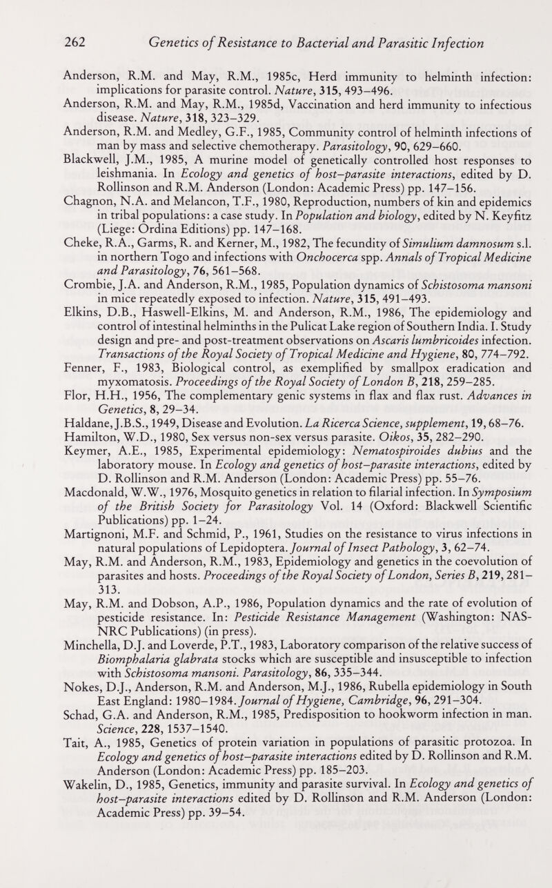 262 Genetics of Resistance to Bacterial and Parasitic Infection Anderson, R.M. and May, R.M., 1985c, Herd immunity to helminth infection: imphcations for parasite control. Nature, 315, 493-496. Anderson, R.M. and May, R.M., 1985d, Vaccination and herd immunity to infectious disease. Nature, 318, 323-329. Anderson, R.M. and Medley, G.F., 1985, Community control of helminth infections of man by mass and selective chemotherapy. Parasitology, 90, 629-660. Blackwell, J.M., 1985, A murine model of genetically controlled host responses to leishmania. In Ecology and genetics of host-parasite interactions, edited by D. Rollinson and R.M. Anderson (London: Academic Press) pp. 147-156. Chagnon, N.A. and Melancon, T.F., 1980, Reproduction, numbers of kin and epidemics in tribal populations: a case study. In Population and biology, edited by N. Keyfitz (Liege: Ordina Editions) pp. 147-168. Cheke, R.A., Garms, R. and Kerner, M., 1982, The fecundity of Simulium damnosum s.l. in northern Togo and infections with Onchocerca spp. Annals of Tropical Medicine and Parasitology, 76, 561-568. Crombie, J. A. and Anderson, R.M., 1985, Population dynamics of Schistosoma mansoni in mice repeatedly exposed to infection. Nature, 315, 491-493. Elkins, D.B., Haswell-Elkins, M. and Anderson, R.M., 1986, The epidemiology and control of intestinal helminths in the Pulicat Lake region of Southern India. I. Study design and pre- and post-treatment observations on Ascaris lumbricoides infection. Transactions of the Royal Society of Tropical Medicine and Hygiene, 80, 774-792. Fenner, F., 1983, Biological control, as exemplified by smallpox eradication and myxomatosis. Proceedings of the Royal Society of London B, 218, 259-285. Flor, H.H., 1956, The complementary genie systems in flax and flax rust. Advances in Genetics, 8, 29-34. Haldane, J.B.S., 1949, Disease and Evolution. La Ricerca Science, supplement, 19,68-76. Hamilton, W.D., 1980, Sex versus non-sex versus parasite. Oikos, 35, 282-290. Keymer, A.E., 1985, Experimental epidemiology: Nematospiroides dubius and the laboratory mouse. In Ecology and genetics of host-parasite interactions, edited by D. Rollinson and R.M. Anderson (London: Academic Press) pp. 55-76. Macdonald, W.W., 1976, Mosquito genetics in relation to filarial infection. In Symposium of the British Society for Parasitology Vol. 14 (Oxford: Blackwell Scientific Publications) pp. 1-24. Martignoni, M.F. and Schmid, P., 1961, Studies on the resistance to virus infections in natural populations of Lepidoptera./оигий/ of Insect Pathology, 3, 62-74. May, R.M. and Anderson, R.M., 1983, Epidemiology and genetics in the coevolution of parasites and hosts. Proceedings of the Royal Society of London, Series B, 219,281- 313. May, R.M. and Dobson, A.P., 1986, Population dynamics and the rate of evolution of pesticide resistance. In: Pesticide Resistance Management (Washington: NAS- NRC Publications) (in press). Minchella, D.J. and Loverde, P.T., 1983, Laboratory comparison of the relative success of Biomphalaria glabrata stocks which are susceptible and insusceptible to infection with Schistosoma mansoni. Parasitology, 86, 335-344. Nokes, D.J., Anderson, R.M. and Anderson, M.J., 1986, Rubella epidemiology in South East England: 1980-1984./оигий/ of Hygiene, Cambridge, 96, 291-304. Schad, G.A. and Anderson, R.M., 1985, Predisposition to hookworm infection in man. Science, 228, 1537-1540. Tait, A., 1985, Genetics of protein variation in populations of parasitic protozoa. In Ecology and genetics of host-parasite interactions edited by D. Rollinson and R.M. Anderson (London: Academic Press) pp. 185-203. Wakelin, D., 1985, Genetics, immunity and parasite survival. In Ecology and genetics of host-parasite interactions edited by D. Rollinson and R.M. Anderson (London: Academic Press) pp. 39-54.