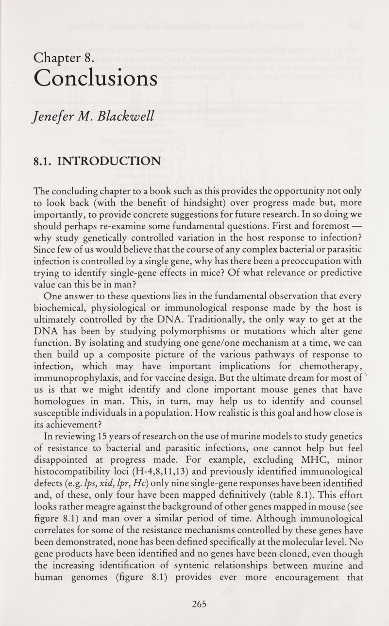 Chapter 8. Conclusions J ene fer M. Blackwell 8.1. INTRODUCTION The concluding chapter to a book such as this provides the opportunity not only to look back (with the benefit of hindsight) over progress made but, more importantly, to provide concrete suggestions for future research. In so doing we should perhaps re-examine some fundamental questions. First and foremost — why study genetically controlled variation in the host response to infection? Since few of us would believe that the course of any complex bacterial or parasitic infection is controlled by a single gene, why has there been a preoccupation with trying to identify single-gene effects in mice? Of what relevance or predictive value can this be in man? One answer to these questions lies in the fundamental observation that every biochemical, physiological or immunological response made by the host is ultimately controlled by the DNA. Traditionally, the only way to get at the DNA has been by studying polymorphisms or mutations which alter gene function. By isolating and studying one gene/one mechanism at a time, we can then build up a composite picture of the various pathways of response to infection, which may have important implications for chemotherapy, immunoprophylaxis, and for vaccine design. But the ultimate dream for most of ^ us is that we might identify and clone important mouse genes that have homologues in man. This, in turn, may help us to identify and counsel susceptible individuals in a population. How realistic is this goal and how close is its achievement? In reviewing 15 years of research on the use of murine models to study genetics of resistance to bacterial and parasitic infections, one cannot help but feel disappointed at progress made. For example, excluding MHC, minor histocompatibility loci (H-4,8,11,13) and previously identified immunological defects (e.g. Ips, xid, Ipr, He) only nine single-gene responses have been identified and, of these, only four have been mapped definitively (table 8.1). This effort looks rather meagre against the background of other genes mapped in mouse (see figure 8.1) and man over a similar period of time. Although immunological correlates for some of the resistance mechanisms controlled by these genes have been demonstrated, none has been defined specifically at the molecular level. No gene products have been identified and no genes have been cloned, even though the increasing identification of syntenic relationships between murine and human genomes (figure 8.1) provides ever more encouragement that 265