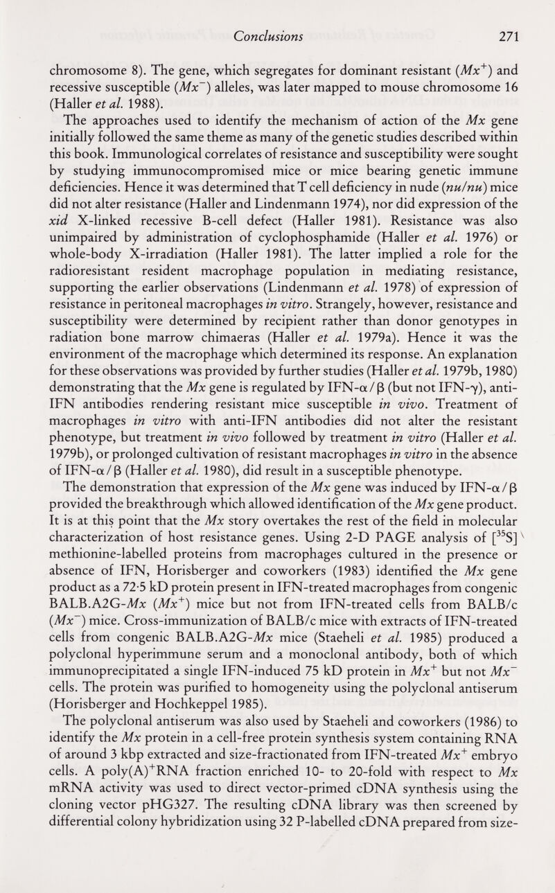 Conclusions 271 chromosome 8). The gene, which segregates for dominant resistant {Mx^) and recessive susceptible {Mx~) alleles, was later mapped to mouse chromosome 16 (Hallerei д/. 1988). The approaches used to identify the mechanism of action of the Mx gene initially followed the same theme as many of the genetic studies described within this book. Immunological correlates of resistance and susceptibility were sought by studying immunocompromised mice or mice bearing genetic immune deficiencies. Hence it was determined that T cell deficiency in nude {nu/nu) mice did not alter resistance (Haller and Lindenmann 1974), nor did expression of the xid X-linked recessive B-cell defect (Haller 1981). Resistance was also unimpaired by administration of cyclophosphamide (Haller et al. 1976) or whole-body X-irradiation (Haller 1981). The latter implied a role for the radioresistant resident macrophage population in mediating resistance, supporting the earlier observations (Lindenmann et al. 1978) of expression of resistance in peritoneal macrophages in vitro. Strangely, however, resistance and susceptibility were determined by recipient rather than donor genotypes in radiation bone marrow chimaeras (Haller et al. 1979a). Hence it was the environment of the macrophage which determined its response. An explanation for these observations was provided by further studies (Haller et al. 1979b, 1980) demonstrating that the Mx gene is regulated by IFN-a/ ß (but not IFN-7), anti- IFN antibodies rendering resistant mice susceptible in vivo. Treatment of macrophages in vitro with anti-IFN antibodies did not alter the resistant phenotype, but treatment in vivo followed by treatment in vitro (Haller et al. 1979b), or prolonged cultivation of resistant macrophages in vitro in the absence of IFN-a/ß (Haller et al. 1980), did result in a susceptible phenotype. The demonstration that expression of the Mx gene was induced by IFN-a/ß provided the breakthrough which allowed identification of the Mx gene product. It is at this point that the Mx story overtakes the rest of the field in molecular characterization of host resistance genes. Using 2-D PAGE analysis of [^^S] ^ methionine-labelled proteins from macrophages cultured in the presence or absence of IFN, Horisberger and coworkers (1983) identified the Mx gene product as a 72-5 kD protein present in IFN-treated macrophages from congenie BALB.A2G-Afx {Mx'^) mice but not from IFN-treated cells from BALB/c {Mx~) mice. Cross-immunization of BALB/c mice with extracts of IFN-treated cells from congenie BALB.A2G-A/x mice (Staeheli et al. 1985) produced a polyclonal hyperimmune serum and a monoclonal antibody, both of which immunoprecipitated a single IFN-induced 75 kD protein in Mx^ but not Mx~ cells. The protein was purified to homogeneity using the polyclonal antiserum (Horisberger and Hochkeppel 1985). The polyclonal antiserum was also used by Staeheli and coworkers (1986) to identify the Mx protein in a cell-free protein synthesis system containing RNA of around 3 kbp extracted and size-fractionated from IFN-treated Mx~^ embryo cells. A poly(A)'RNA fraction enriched 10- to 20-fold with respect to Mx mRNA activity was used to direct vector-primed cDNA synthesis using the cloning vector pHG327. The resulting cDNA library was then screened by differential colony hybridization using 32 P-labelled cDNA prepared from size-