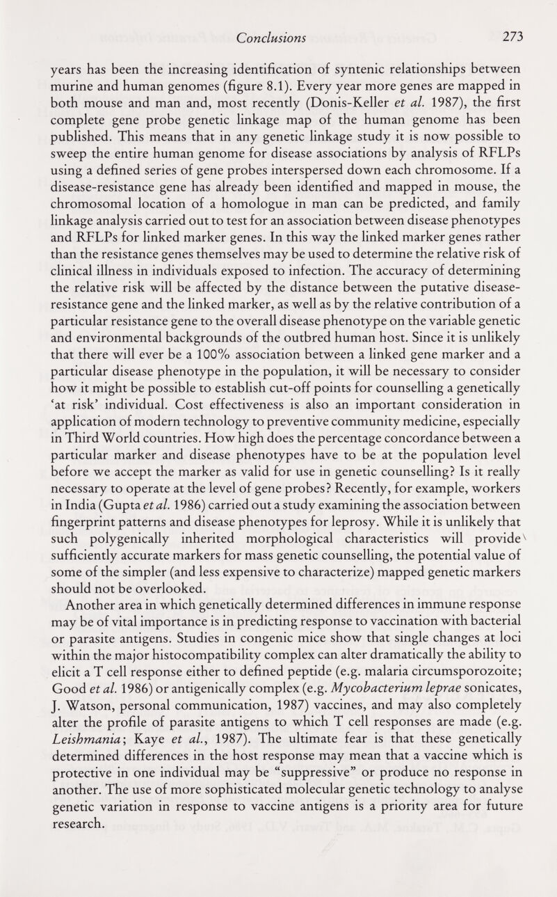 Conclusions 273 years has been the increasing identification of syntenic relationships between murine and human genomes (figure 8.1). Every year more genes are mapped in both mouse and man and, most recently (Donis-Keller et al. 1987), the first complete gene probe genetic linkage map of the human genome has been published. This means that in any genetic linkage study it is now possible to sweep the entire human genome for disease associations by analysis of RFLPs using a defined series of gene probes interspersed down each chromosome. If a disease-resistance gene has already been identified and mapped in mouse, the chromosomal location of a homologue in man can be predicted, and family linkage analysis carried out to test for an association between disease phenotypes and RFLPs for linked marker genes. In this way the linked marker genes rather than the resistance genes themselves may be used to determine the relative risk of clinical illness in individuals exposed to infection. The accuracy of determining the relative risk will be affected by the distance between the putative disease- resistance gene and the linked marker, as well as by the relative contribution of a particular resistance gene to the overall disease phenotype on the variable genetic and environmental backgrounds of the outbred human host. Since it is unlikely that there will ever be a 100% association between a linked gene marker and a particular disease phenotype in the population, it will be necessary to consider how it might be possible to establish cut-off points for counselling a genetically 'at risk' individual. Cost effectiveness is also an important consideration in application of modern technology to preventive community medicine, especially in Third World countries. How high does the percentage concordance between a particular marker and disease phenotypes have to be at the population level before we accept the marker as valid for use in genetic counselling? Is it really necessary to operate at the level of gene probes? Recently, for example, workers in India (Gupta et al. 1986) carried out a study examining the association between fingerprint patterns and disease phenotypes for leprosy. While it is unlikely that such polygenically inherited morphological characteristics will provide^ sufficiently accurate markers for mass genetic counselling, the potential value of some of the simpler (and less expensive to characterize) mapped genetic markers should not be overlooked. Another area in which genetically determined differences in immune response may be of vital importance is in predicting response to vaccination with bacterial or parasite antigens. Studies in congenie mice show that single changes at loci within the major histocompatibility complex can alter dramatically the ability to elicit a T cell response either to defined peptide (e.g. malaria circumsporozoite; Good et al. 1986) or antigenically complex (e.g. Mycobacterium leprae sonicates, J. Watson, personal communication, 1987) vaccines, and may also completely alter the profile of parasite antigens to which T cell responses are made (e.g. Leishmania-, Kaye et al., 1987). The ultimate fear is that these genetically determined differences in the host response may mean that a vaccine which is protective in one individual may be suppressive or produce no response in another. The use of more sophisticated molecular genetic technology to analyse genetic variation in response to vaccine antigens is a priority area for future research.