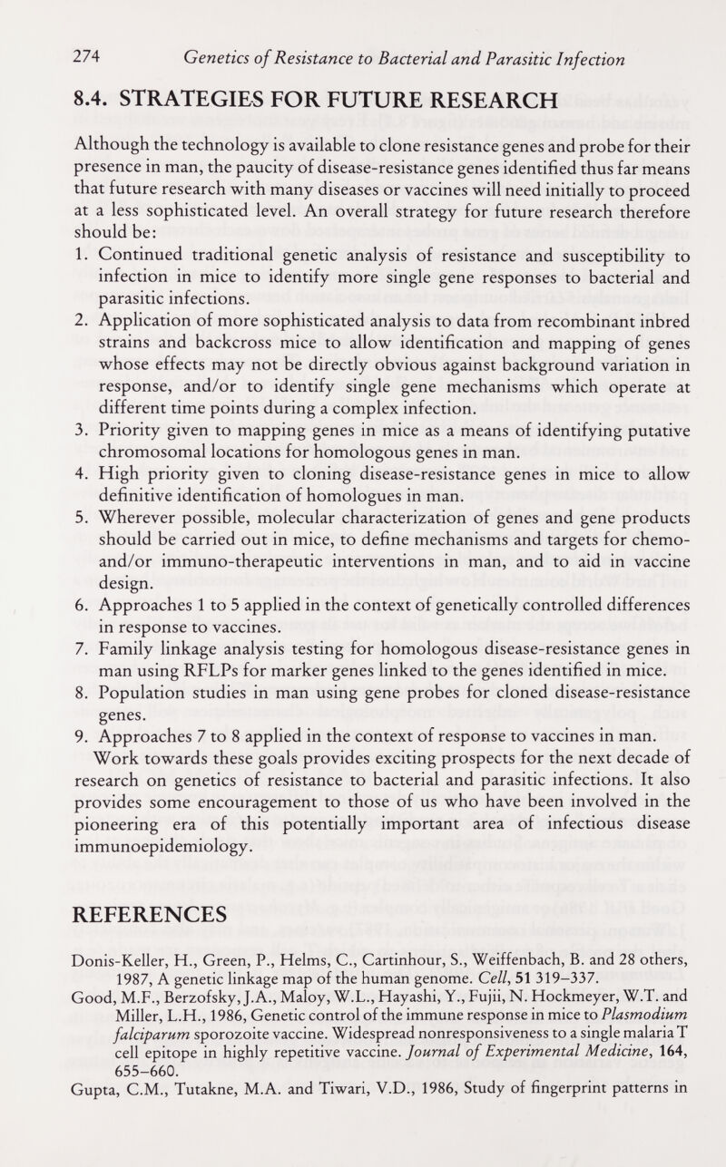 274 Genetics of Resistance to Bacterial and Parasitic Infection 8.4. STRATEGIES FOR FUTURE RESEARCH Although the technology is available to clone resistance genes and probe for their presence in man, the paucity of disease-resistance genes identified thus far means that future research with many diseases or vaccines will need initially to proceed at a less sophisticated level. An overall strategy for future research therefore should be: 1. Continued traditional genetic analysis of resistance and susceptibility to infection in mice to identify more single gene responses to bacterial and parasitic infections. 2. Application of more sophisticated analysis to data from recombinant inbred strains and backcross mice to allow identification and mapping of genes whose effects may not be directly obvious against background variation in response, and/or to identify single gene mechanisms which operate at different time points during a complex infection. 3. Priority given to mapping genes in mice as a means of identifying putative chromosomal locations for homologous genes in man. 4. High priority given to cloning disease-resistance genes in mice to allow definitive identification of homologues in man. 5. Wherever possible, molecular characterization of genes and gene products should be carried out in mice, to define mechanisms and targets for chemo- and/or immuno-therapeutic interventions in man, and to aid in vaccine design. 6. Approaches 1 to 5 applied in the context of genetically controlled differences in response to vaccines. 7. Family linkage analysis testing for homologous disease-resistance genes in man using RFLPs for marker genes linked to the genes identified in mice. 8. Population studies in man using gene probes for cloned disease-resistance genes. 9. Approaches 7 to 8 applied in the context of response to vaccines in man. Work towards these goals provides exciting prospects for the next decade of research on genetics of resistance to bacterial and parasitic infections. It also provides some encouragement to those of us who have been involved in the pioneering era of this potentially important area of infectious disease immunoepidemiology. REFERENCES Donis-Keller, H., Green, P., Helms, C., Cartinhour, S., Weiffenbach, B. and 28 others, 1987, A genetic linkage map of the human genome. Cell, 51 319-337. Good, M.F., Berzofsky, J.A., Maloy, W.L., Hayashi, Y., Fujii, N. Hockmeyer, W.T. and Miller, L.H., 1986, Genetic control of the immune response in mice to Plasmodium falciparum sporozoite vaccine. Widespread nonresponsiveness to a single malaria T cell epitope in highly repetitive vaccine./оигид/ of Experimental Medicine, 164, 655-660. Gupta, C.M., Tutakne, M.A. and Tiwari, V.D., 1986, Study of fingerprint patterns in