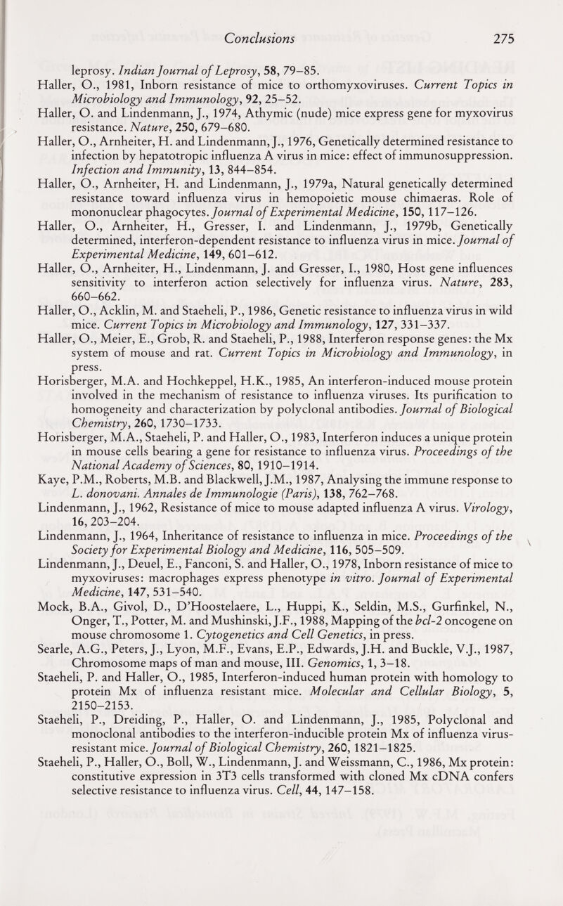 Conclusions 275 leprosy. Indian Journal of Leprosy, 58, 79-85. Haller, O., 1981, Inborn resistance of mice to orthomyxoviruses. Current Topics in Microbiology and Immunology, 92, 25-52. Haller, O. and Lindenmann, J., 1974, Athymic (nude) mice express gene for myxovirus resistance. Nature, 250, 679-680. Haller, O., Arnheiter, H. and Lindenmann, J., 1976, Genetically determined resistance to infection by hepatotropic influenza A virus in mice: effect of immunosuppression. Infection and Immunity, 13, 844-854. Haller, O., Arnheiter, H. and Lindenmann, J., 1979a, Natural genetically determined resistance toward influenza virus in hemopoietic mouse chimaeras. Role of mononuclear phagocytes./оигид/ of Experimental Medicine, 150, 117-126. Haller, O., Arnheiter, H., Gresser, L and Lindenmann, J., 1979b, Genetically determined, interferon-dependent resistance to influenza virus in mice. Journal of Experimental Medicine, 149, 601-612. Haller, O., Arnheiter, H., Lindenmann, J. and Gresser, L, 1980, Host gene influences sensitivity to interferon action selectively for influenza virus. Nature, 283, 660-662. Haller, O., Acklin, M. and Staeheli, P., 1986, Genetic resistance to influenza virus in wild mice. Current Topics in Microbiology and Immunology, 127, 331-337. Haller, O., Meier, E., Grob, R. and Staeheli, P., 1988, Interferon response genes: the Mx system of mouse and rat. Current Topics in Microbiology and Immunology, in press. Horisberger, M.A. and Hochkeppel, H.К., 1985, An interferon-induced mouse protein involved in the mechanism of resistance to influenza viruses. Its purification to homogeneity and characterization by polyclonal antibodies./оигггд/ of Biological Chemistry, 260, 1730-1733. Horisberger, M.A., Staeheli, P. and Haller, O., 1983, Interferon induces a unique protein in mouse cells bearing a gene for resistance to influenza virus. Proceedings of the National Academy of Sciences, 80, 1910-1914. Kaye, P.M., Roberts, M.B. and Blackwell, J.M., 1987, Analysing the immune response to L. donovani. Annales de Immunologie (Paris), 138, 762-768. Lindenmann, J., 1962, Resistance of mice to mouse adapted influenza A virus. Virology, 16, 203-204. Lindenmann, J., 1964, Inheritance of resistance to influenza in mice. Proceedings of the Society for Experimental Biology and Medicine, 116, 505-509. Lindenmann, J., Deuel, E., Fanconi, S. and Haller, O., 1978, Inborn resistance of mice to myxoviruses: macrophages express phenotype in vitro. Journal of Experimental Medicine, 147, 531-540. Mock, B.A., Givol, D., D'Hoostelaere, L., Huppi, K., Seldin, M.S., Gurfinkel, N., Onger, T., Potter, M. and Mushinski, J.F., 1988, Mapping of the bcl-2 oncogene on mouse chromosome 1. Cytogenetics and Cell Genetics, in press. Searle, A.G., Peters, J., Lyon, M.F., Evans, E.P., Edwards, J.H. and Buckle, V.J., 1987, Chromosome maps of man and mouse. III. Genomics, 1, 3-18. Staeheli, P. and Haller, O., 1985, Interferon-induced human protein with homology to protein Mx of influenza resistant mice. Molecular and Cellular Biology, 5, 2150-2153. Staeheli, P., Dreiding, P., Haller, O. and Lindenmann, J., 1985, Polyclonal and monoclonal antibodies to the interferon-inducible protein Mx of influenza virus- resistant mice. Journal of Biological Chemistry, 260, 1821-1825. Staeheli, P., Haller, O., Boll, W., Lindenmann, J. and Weissmann, С., 1986, Mx protein: constitutive expression in 3T3 cells transformed with cloned Mx cDNA confers selective resistance to influenza virus. Cell, 44, 147-158.