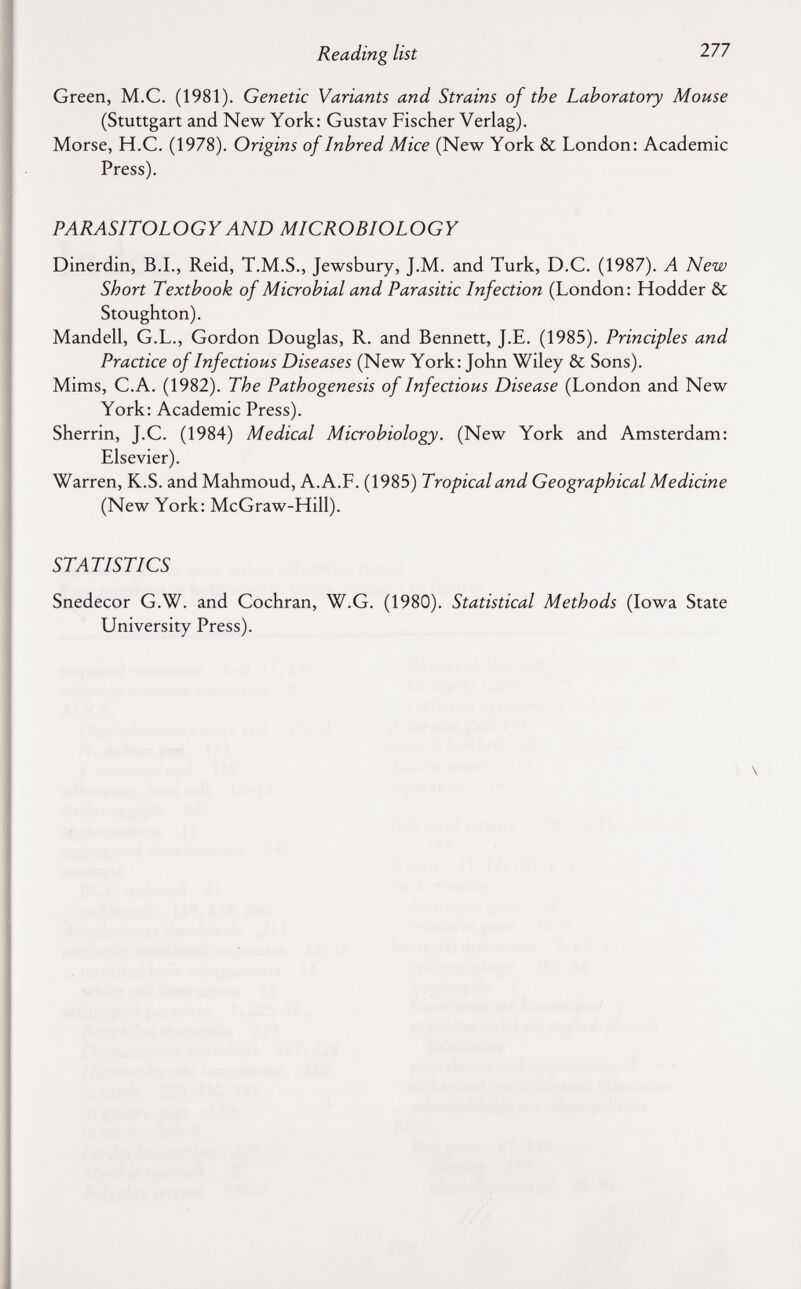 Reading list 277 Green, M.C. (1981). Genetic Variants and Strains of the Laboratory Mouse (Stuttgart and New York: Gustav Fischer Verlag). Morse, H.C. (1978). Origins of Inbred Mice (New York & London: Academic Press). PARASITOLOGY AND MICROBIOLOGY Dinerdin, B.I., Reid, T.M.S., Jewsbury, J.M. and Turk, D.C. (1987). A New Short Textbook of Microbial and Parasitic Infection (London: Hodder & Stoughton). Mandell, G.L., Gordon Douglas, R. and Bennett, J.E. (1985). Principles and Practice of Infectious Diseases (New York: John Wiley & Sons). Mims, C.A. (1982). The Pathogenesis of Infectious Disease (London and New York: Academic Press). Sherrin, J.C. (1984) Medical Microbiology. (New York and Amsterdam: Elsevier). Warren, K.S. and Mahmoud, A.A.F. (1985) Tropical and Geographical Medicine (New York: McGraw-Hill). STATISTICS Snedecor G.W. and Cochran, W.G. (1980). Statistical Methods (Iowa State University Press).