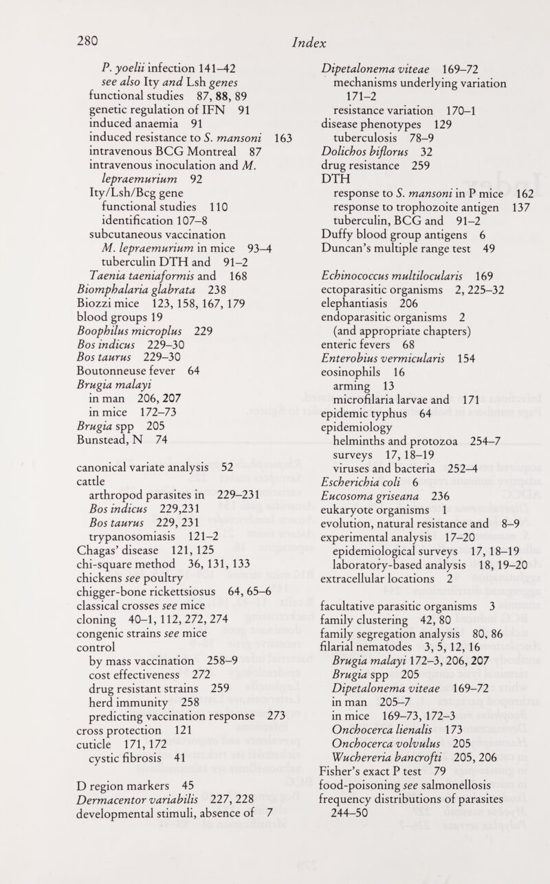 280 Index P. yoelii infection 141-42 see also Ity and Lsh genes functional studies 87, 88, 89 genetic regulation of IFN 91 induced anaemia 91 induced resistance to S. mansoni 163 intravenous BCG Montreal 87 intravenous inoculation and M. lepraemurium 92 Ity/Lsh/Bcg gene functional studies 110 identification 107-8 subcutaneous vaccination M. lepraemurium in mice 93-4 tuberculin DTH and 91-2 Taenia taeniaformis and 168 Biomphalaria glabrata 238 Biozzi mice 123, 158, 167, 179 blood groups 19 Boophilus microplus 229 Bos indicus 229-30 Bos taurus 229-30 Boutonneuse fever 64 Brugia malayi in man 206, 207 in mice 172-73 Brugia spp 205 Bunstead, N 74 canonical variate analysis 52 cattle arthropod parasites in 229-231 Bos indicus 229,231 Bos taurus 229,231 trypanosomiasis 121-2 Chagas'disease 121,125 chi-square method 36, 131, 133 chickens see poultry chigger-bone rickettsiosus 64, 65-6 classical crosses see mice cloning 40-1, 112, 272, 274 congenie strains see mice control by mass vaccination 258-9 cost effectiveness 272 drug resistant strains 259 herd immunity 258 predicting vaccination response 273 cross protection 121 cuticle 171, 172 cystic fibrosis 41 D region markers 45 Dermacentor variabilis 227, 228 developmental stimuli, absence of 7 Dipetalonema viteae 169-72 mechanisms underlying variation 171-2 resistance variation 170-1 disease phenotypes 129 tuberculosis 78-9 Dolichos biflorus 32 drug resistance 259 DTH response to S. mansoni in P mice 162 response to trophozoite antigen 137 tuberculin, BCG and 91-2 Duffy blood group antigens 6 Duncan's multiple range test 49 Echinococcus multilocularis 169 ectoparasitic organisms 2, 225-32 elephantiasis 206 endoparasitic organisms 2 (and appropriate chapters) enteric fevers 68 Enterobius vermicularis 154 eosinophils 16 arming 13 microfilaria larvae and 171 epidemic typhus 64 epidemiology helminths and protozoa 254-7 surveys 17,18-19 viruses and bacteria 252—4 Escherichia coli 6 Eucosoma griseana 236 eukaryote organisms 1 evolution, natural resistance and 8-9 experimental analysis 17-20 epidemiological surveys 17,18-19 laboratory-based analysis 18, 19-20 extracellular locations 2 facultative parasitic organisms 3 family clustering 42, 80 family segregation analysis 80, 86 filarial nematodes 3, 5,12, 16 Brugia malayi 172-3, 206, 207 Brugia spp 205 Dipetalonema viteae 169-72 in man 205-7 in mice 169-73,172-3 Onchocerca lienalis 173 Onchocerca volvulus 205 Wuchereria bancrofti 205, 206 Fisher's exact P test 79 food-poisoning see salmonellosis frequency distributions of parasites 244-50