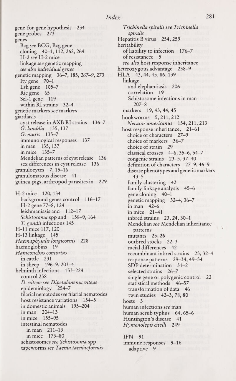 Index 281 gene-for-gene hypothesis 234 gene probes 273 genes Beg see BCG, Beg gene cloning 40-1,112,262,264 H-2 see H-2 mice linkage see genetic mapping see also individual genes genetic mapping 36-7,185, 267-9, ПЪ Ity gene 70-1 Lsh gene 105-7 Rie gene 65 Scl-1 gene 119 within RI strains 32-4 genetic markers see markers giardiasis cyst release in AXB RI strains 136-7 G. lamblia 135, 137 G. mûris 135-7 immunological responses 137 in man 135,137 in mice 135-7 Mendelian patterns of cyst release 136 sex differences in cyst release 136 granulocytes 7, 15-16 granulomatous disease 41 guinea-pigs, arthropod parasites in 229 H-2 mice 120, 134 background genes control 116-17 H-2 gene 77-8, 124 leishmaniasis and 112-17 Schistosoma spp and 158-9, 164 T. gondii infections 145 H-11 mice 117, 120 H-13 linkage 145 Haemaphysalis longicornis 228 haemoglobins 19 Hameonchus contortus in cattle 231 in sheep 196-9, 203-4 helminth infections 153-224 control 258 D. viteae see Dipetalonema viteae epidemiology 254-7 filarial nematodes see filarial nematodes host resistance variations 154-5 in domestic animals 195-204 in man 204-13 in mice 155-95 intestinal nematodes in man 211-13 in mice 173-80 schistosomes see Schistosoma spp tapeworms see Taenia taeniaeformis Trichinella spiralis see Trichinella spiralis Hepatitis В virus 254, 259 heritability of liability to infection 176-7 of resistancee 5 see also host response inheritance heterozygous advantage 238-9 HLA 43, 44, 45, 86, 139 linkage and elephantiasis 206 correlation 19 Schistosome infections in man 207-8 markers 19,43,44,45 hookworms 5,211,212 Necator americanus 154,211,213 host response inheritance, 21-61 choice of characters 27-9 choice of markers 36-7 choice of strain 29 classical crosses 4—6, 35-6, 54—7 congenie strains 23-5, 37-40 definition of characters 27-9, 46-9 disease phenotypes and genetic markers 43-5 family clustering 42 family linkage analysis 45-6 gene cloning 40—1 genetic mapping 32—4, 36-7 in man 42-6 in mice 21-41 inbred strains 23, 24, 30—1 Mendelian see Mendelian inheritance patterns mutants 25,26 outbred stocks 22-3 racial differences 42 recombinant inbred strains 25, 32-4 response patterns 29-34, 49-54 SDP determination 31-2 selected strains 26-7 single gene or polygenic control 22 statistical methods 46-57 transformation of data 46 twin studies 42-3, 78, 80 hosts 3 human infections see man human scrub typhus 64, 65-6 Huntington's disease 41 Hymenolepis citelli 249 IFN 91 immune responses 9-16 adaptive 9