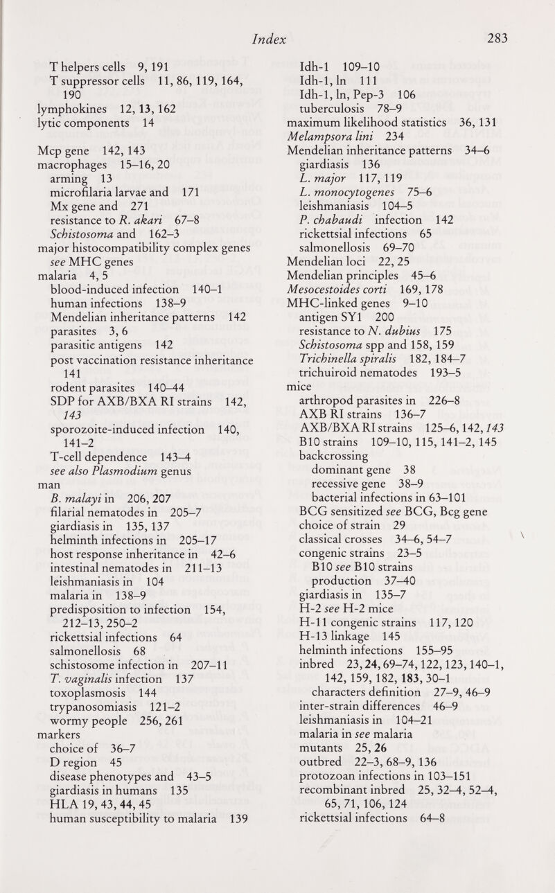 Index 283 Т helpers cells 9,191 T suppressor cells 11, 86, 119, 164, 190 lymphokines 12, 13, 162 lytic components 14 Мер gene 142, 143 macrophages 15-16,20 arming 13 microfilaria larvae and 171 Mx gene and 271 resistance to R. akari 67-8 Schistosoma and 162-3 major histocompatibility complex genes see мне genes malaria 4,5 blood-induced infection 140-1 human infections 138-9 Mendelian inheritance patterns 142 parasites 3,6 parasitic antigens 142 post vaccination resistance inheritance 141 rodent parasites 140-44 SDP for AXB/BXA RI strains 142, 143 sporozoite-induced infection 140, 141-2 T-cell dependence 143-4 see also Plasmodium genus man B. malayi in 206, 207 filarial nematodes in 205-7 giardiasis in 135, 137 helminth infections in 205-17 host response inheritance in 42-6 intestinal nematodes in 211-13 leishmaniasis in 104 malaria in 138-9 predisposition to infection 154, 212-13,250-2 rickettsial infections 64 salmonellosis 68 schistosome infection in 207-11 T. vaginalis infection 137 toxoplasmosis 144 trypanosomiasis 121-2 wormy people 256, 261 markers choice of 36-7 D region 45 disease phenotypes and 43-5 giardiasis in humans 135 HLA 19, 43, 44, 45 human susceptibility to malaria 139 Idh-1 109-10 Idh-l,ln 111 Idh-1, In, Pep-3 106 tuberculosis 78-9 maximum likelihood statistics 36, 131 Melampsora lini 234 Mendelian inheritance patterns 34-6 giardiasis 136 L. major 117,119 L. monocytogenes 75-в leishmaniasis 104-5 P. chah audi infection 142 rickettsial infections 65 salmonellosis 69-70 Mendelian loci 22, 25 Mendelian principles 45-6 Mesocestoides corti 169,178 MHC-linked genes 9-10 antigen SY1 200 resistance to N. duhius 175 Schistosoma spp and 158, 159 Trichinella spiralis 182, 184-7 trichuiroid nematodes 193-5 mice arthropod parasites in 226-8 AXB RI strains 136-7 AXB/BXA RI strains 125-6,142,143 BIO strains 109-10, 115, 141-2, 145 backcrossing dominant gene 38 recessive gene 38-9 bacterial infections in 63-101 BCG sensitized see BCG, Beg gene choice of strain 29 classical crosses 34—6, 54-7 congenie strains 23-5 BIO see BIO strains production 37-40 giardiasis in 135-7 H-2 see H-2 mice H-11 congenie strains 117, 120 H-13 linkage 145 helminth infections 155-95 inbred 23,24,69-74,122,123,140-1, 142, 159,182,183,30-1 characters definition 27-9, 46-9 inter-strain differences 46-9 leishmaniasis in 104-21 malaria in see malaria mutants 25,26 outbred 22-3, 68-9, 136 protozoan infections in 103-151 recombinant inbred 25, 32^, 52-4, 65,71,106,124 rickettsial infections 64—8