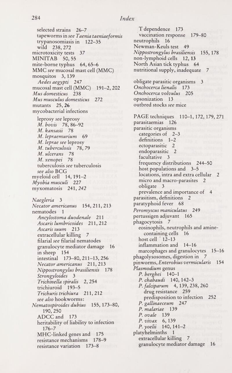 284 Index selected strains 26-7 tapeworms in see Taenia taeniaeformis trypanosomiasis in 122-35 wild 238, 111 microtoxicity tests 37 MINITAB 50,55 mite-borne typhus 64, 65-6 MMC see mucosal mast cell (MMC) mosquitos 3, 139 Aedes aegypti 247 mucosal mast cell (MMC) 191-2, 202 Mhs domesticus 238 Mus musculus domesticus 272 mutants 25,26 mycobacterial infections leprosy see leprosy M. bovis 78, 86-92 M. kansasii 78 M. lepraemurium 69 M. leprae see leprosy M. tuberculosis 78, 79 M. ulcer ans 78 M. xenopei 78 tuberculosis see tuberculosis see also В CG myeloid cell 14,191-2 Myobia musculi 227 myxomatosis 2A\,242 Naegleria 3 Necator americanus 154,211,213 nematodes 1 Ancylostoma duodenale 211 Ascaris lumbricoides 211,212 Ascaris suum 213 extracellular killing 7 filarial see filarial nematodes granulocyte mediator damage 16 in sheep 154 intestinal 173-80,211-13,256 Necator americanus 211,213 Nippostrongylus brasiliensis 178 Strongyloides 3 Trichinella spiralis 2, 254 trichiuroid 193-5 Trichuris trichiura 211,212 see also hookworms: Nematospiroides dubius 155, 173-80, 190,250 ADCCand 173 heritability of liability to infection 176-7 MHC-linked genes and 175 resistance mechanisms 178-9 resistance variation 173-8 T dependence 173 vaccination response 179-80 neutrophils 16 Newman-Keuls test 49 Nippostrongylus brasiliensis 155, 178 non-lymphoid cells 12, 13 North Asian tick typhus 64 nutritional supply, inadequate 7 obligate parasitic organisms 3 Onchocerca lienalis 173 Onchocerca volvulus 205 opsonization 13 outbred stocks see mice PAGE techniques 110-1, 172, 179, 271 parasitaemias 126 parasitic organisms categories of 2-3 definitions 1-2 ectoparasitic 2 endoparasitic 2 facultative 3 frequency distributions 244-50 host populations and 3-5 locations, intra and extra cellular 2 micro and macro-parasites 2 obligate 3 prevalence and importance of 4 parasitism, definitions 2 paratyphoid fever 68 Peromyscus maniculatus 249 pertussigen adjuvant 165 phagocytosis 7 eosinophils, neutrophils and amine- containing cells 16 host cell 12-13 inflammation and 14-16 marcophages and granulocytes 15-16 phagolysosomes, digestion in 7 pinworms, Enterobius vermicularis 154 Plasmodium genus P. berghei 140-1 P. ch ab audi 140, 142-3 P. falciparum 4,139,238,260 drug resistance 259 predisposition to infection 252 P. gallinaeceum 247 P. malariae 139 P. ovale 139 P. vivax 6, 139 P. yoelii 140, 141-2 platyhelminths 1 extracellular killing 7 granulocyte mediator damage 16
