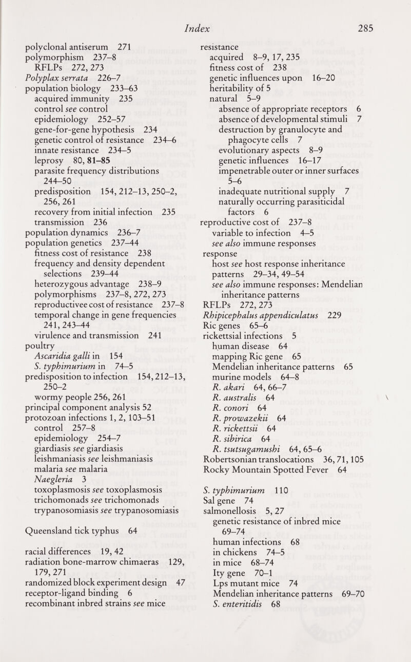 Index 285 polyclonal antiserum 271 polymorphism 237-8 RFLPs 272,273 Polyplax serrata 226-7 population biology 233-63 acquired immunity 235 control see control epidemiology 252-57 gene-for-gene hypothesis 234 genetic control of resistance 234-6 innate resistance 234-5 leprosy 80,81-85 parasite frequency distributions 244-50 predisposition 154, 212-13, 250-2, 256,261 recovery from initial infection 235 transmission 236 population dynamics 236-7 population genetics 237-44 fitness cost of resistance 238 frequency and density dependent selections 239—44 heterozygous advantage 238-9 polymorphisms 237-8, 272, 273 reproductivee cost of resistance 237-8 temporal change in gene frequencies 241,243^4 virulence and transmission 241 poultry Ascaridia galli in 154 S. typhimurium in 74-5 predisposition to infection 154,212-13, 250-2 wormy people 256, 261 principal component analysis 52 protozoan infections 1, 2, 103-51 control 257-8 epidemiology 254-7 giardiasis see giardiasis leishmaniasis see leishmaniasis malaria see malaria Naegleria 3 toxoplasmosis see toxoplasmosis trichomonads see trichomonads trypanosomiasis see trypanosomiasis Queensland tick typhus 64 racial differences 19, 42 radiation bone-marrow chimaeras 129, 179,271 randomized block experiment design 47 receptor-ligand binding 6 recombinant inbred strains see mice resistance acquired 8-9,17,235 fitness cost of 238 genetic influences upon 16-20 heritability of 5 natural 5-9 absence of appropriate receptors 6 absence of developmental stimuli 7 destruction by granulocyte and phagocyte cells 7 evolutionary aspects 8-9 genetic influences 16-17 impenetrable outer or inner surfaces 5-6 inadequate nutritional supply 7 naturally occurring parasiticidal factors 6 reproductive cost of 237-8 variable to infection 4-5 see also immune responses response host see host response inheritance patterns 29-34,49-54 see also immune responses : Mendelian inheritance patterns RFLPs 111, 273 Rhipicephalus appendiculatus 12Э Rie genes 65-6 rickettsial infections 5 human disease 64 mapping Rie gene 65 Mendelian inheritance patterns 65 murine models 64—8 R. akari 64, 66-7 R. australis 64 \ R. conori 64 R. prowazekii 64 R. rickettsii 64 R. sibirica 64 R. tSHtsugamushi 64, 65-6 Robertsonian translocations 36, 71,105 Rocky Mountain Spotted Fever 64 S. typhimurium 110 Sal gene 74 salmonellosis 5,27 genetic resistance of inbred mice 69-74 human infections 68 in chickens 74-5 in mice 68-74 Ity gene 70-1 Lps mutant mice 74 Mendelian inheritance patterns 69-70 S. enteritidis 68