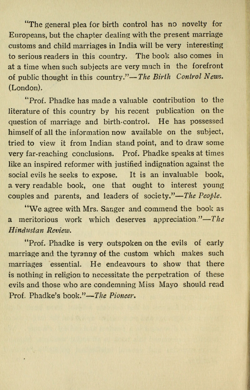 The general plea for birth control has no novelty for Europeans, but the chapter dealing with the present marriage customs and child marriages in India will be very interesting to serious readers in this country. The book also comes in at a time when such subjects are very much in the forefront of public thought in this country.— The Birth Control News. (London). Prof. Phadke has made a valuable contribution to the literature of this country by his recent publication on the question of marriage and birth-control. He has possessed himself of all the information now available on the subject, tried to view it from Indian stand point, and to draw some very far-reaching conclusions. Prof. Phadke speaks at times like an inspired reformer with justified indignation against the social evils he seeks to expose. It is an invaluable book, a very readable book, one that ought to interest young couples and parents, and leaders of society.— The People. We agree with Mrs. Sanger and commend the book as a meritorious work which deserves appreciation.— The Hindustan Review. Prof. Phadke is very outspoken on the evils of early marriage and the tyranny of the custom which makes such marriages essential. He endeavours to show that there is nothing in religion to necessitate the perpetration of these evils and those who are condemning Miss Mayo should read Prof. Phadke's book.— The Pioneer.