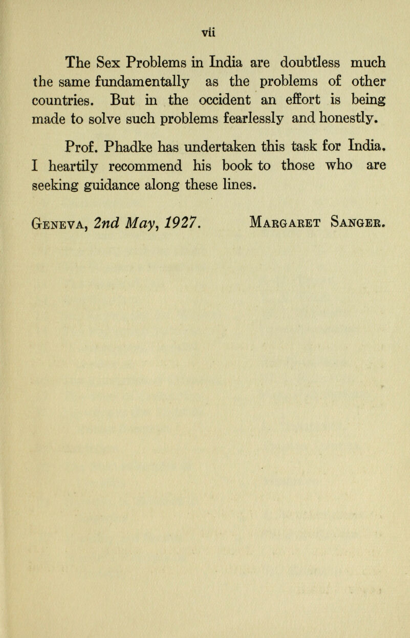 The Sex Problems in India are doubtless much the same fundamentally as the problems of other countries. But in the occident an effort is being made to solve such problems fearlessly and honestly. Prof. Phadke has undertaken this task for India. I heartily recommend his book to those who are seeking guidance along these lines. Geneva, 2nd May, 1927. Margaret Sanger.