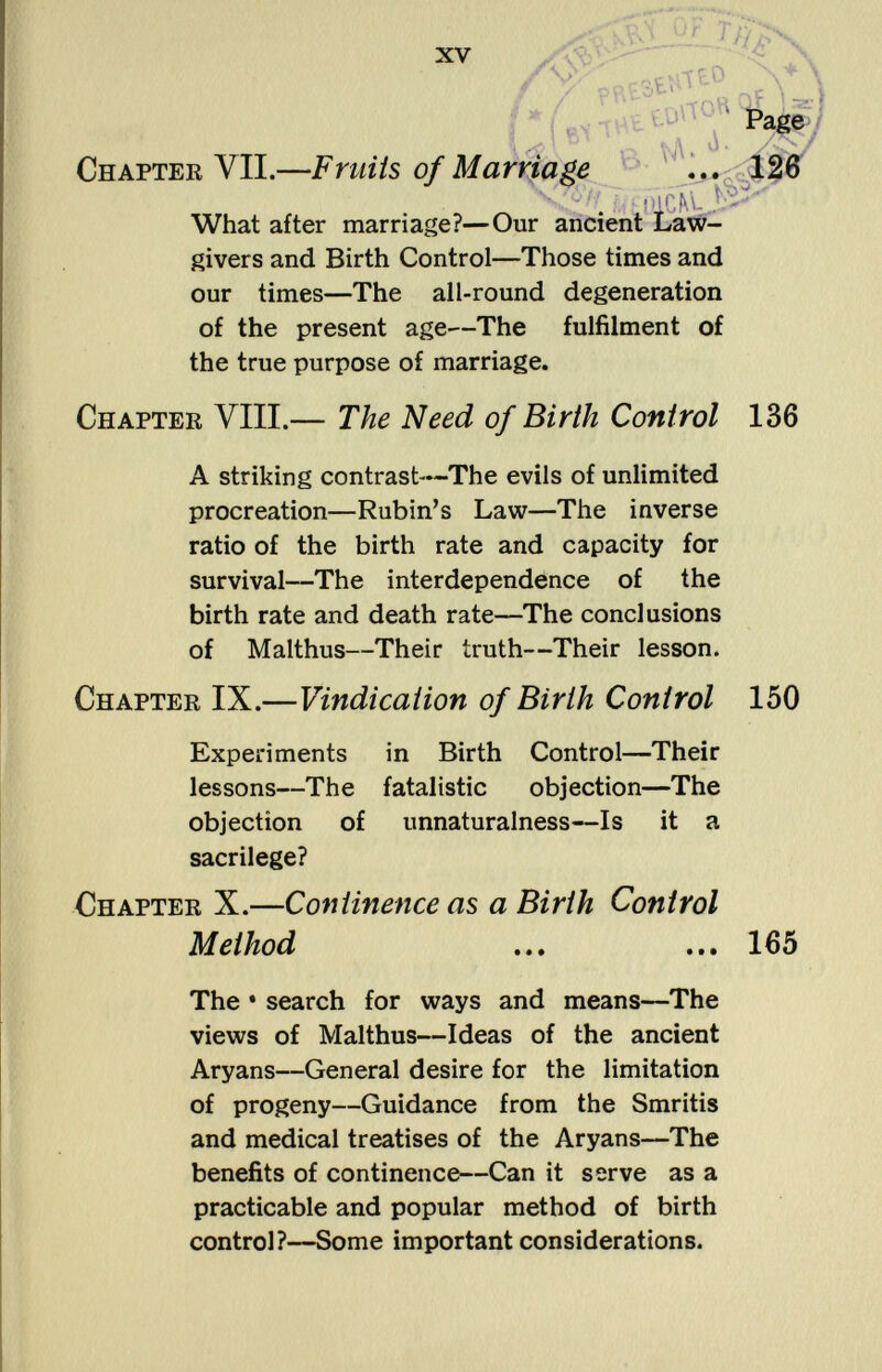 I (ti Tttfc Chapter VII.— Fruits of Marriage ... 126 í^ mcM. JS**' What after marriage?—Our ancient Law givers and Birth Control—Those times and our times—The all-round degeneration of the present age—The fulfilment of the true purpose of marriage. Chapter VIII.— The Need of Birth Control 136 A striking contrast—The evils of unlimited procreation—Rubin's Law—The inverse ratio of the birth rate and capacity for survival—The interdependence of the birth rate and death rate—The conclusions of Malthus—Their truth—Their lesson. Chapter IX.— Vindication of Birth Control 150 Experiments in Birth Control—Their lessons—The fatalistic objection—The objection of unnaturalness—Is it a sacrilege? Chapter X.— Continence as a Birth Control Method ... ... 165 The • search for ways and means—The views of Malthus—Ideas of the ancient Aryans—General desire for the limitation of progeny—Guidance from the Smritis and medical treatises of the Aryans—The benefits of continence—Can it serve as a practicable and popular method of birth control?—Some important considerations.