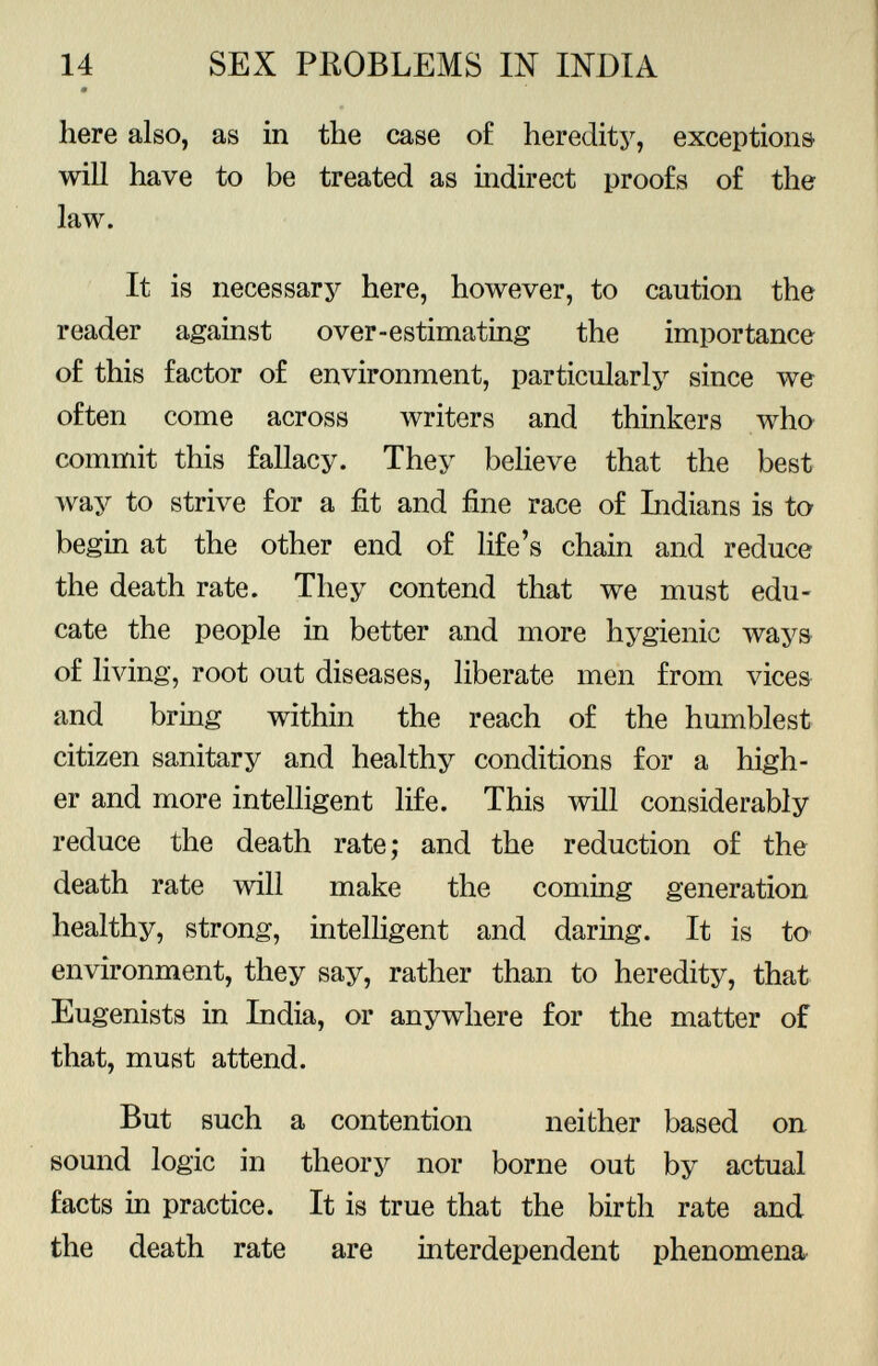 here also, as in the case of heredity, exceptions will have to be treated as indirect proofs of the law. It is necessary here, however, to caution the reader against over-estimating the importance of this factor of environment, particularly since we often come across writers and thinkers who commit this fallacy. They believe that the best way to strive for a fit and fine race of Indians is to begin at the other end of life's chain and reduce the death rate. They contend that we must edu cate the people in better and more hygienic ways of living, root out diseases, liberate men from vices and bring within the reach of the humblest citizen sanitary and healthy conditions for a high er and more intelligent life. This will considerably reduce the death rate; and the reduction of the death rate will make the coming generation healthy, strong, intelligent and daring. It is to environment, they say, rather than to heredity, that Eugenists in India, or anywhere for the matter of that, must attend. But such a contention neither based on sound logic in theory nor borne out by actual facts in practice. It is true that the birth rate and the death rate are interdependent phenomena