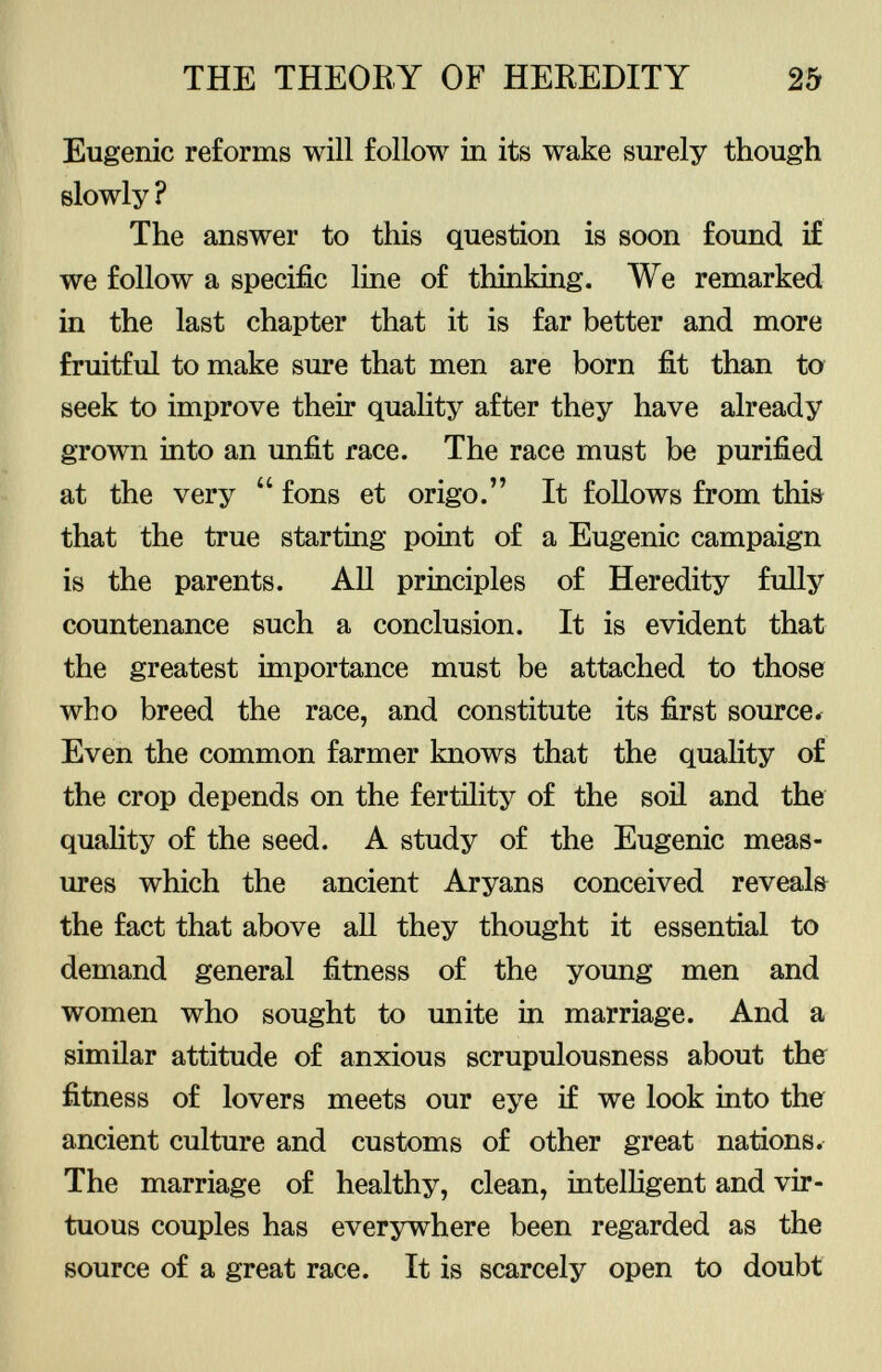 Eugenic reforms will follow in its wake surely though slowly ? The answer to this question is soon found if we follow a specific line of thinking. We remarked in the last chapter that it is far better and more fruitful to make sure that men are born fit than to seek to improve their quality after they have already grown into an unfit race. The race must be purified at the very  fons et origo. It follows from this that the true starting point of a Eugenic campaign is the parents. All principles of Heredity fully countenance such a conclusion. It is evident that the greatest importance must be attached to those who breed the race, and constitute its first source* Even the common farmer knows that the quality of the crop depends on the fertility of the soil and the quality of the seed. A study of the Eugenic meas ures which the ancient Aryans conceived reveals the fact that above all they thought it essential to demand general fitness of the young men and women who sought to unite in marriage. And a similar attitude of anxious scrupulousness about the fitness of lovers meets our eye if we look into the ancient culture and customs of other great nations. The marriage of healthy, clean, intelligent and vir tuous couples has everywhere been regarded as the source of a great race. It is scarcely open to doubt