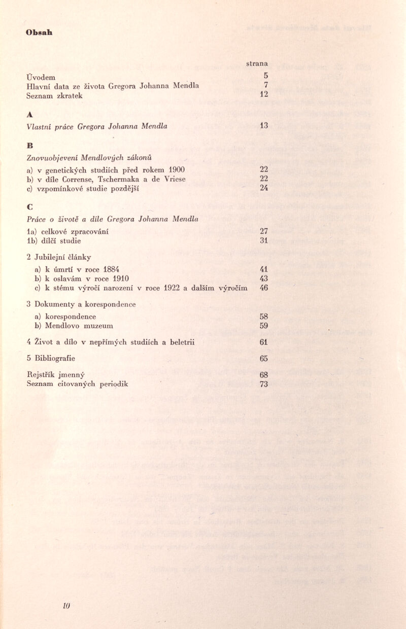 ОЬваЪ strana Ûvodem 5 Hlavní data ze zlvota Gregora Johanna Mendia 7 Seznam zkratek 12 A Vlastni práce Gregora Johanna Mendia 13 В Znovuobjeveni Mendlovych zákonü a) V genetickych studiich pred rokem 1900 22 b) V dile Corrense, Tschermaka a de Vriese 22 c) vzpominkové studia pozdëjsi 24 С Práce о zivotë a dile Gregora Johanna Mendia la) celkové zpracování 27 lb) dílcí Studie 31 2 Jubilejní clánky a) к úmrti v roce 1884 41 b) к oslavám v roce 1910 43 c) к stému vyrocí narození v roce 1922 a dalsím vyrocím 46 3 Dokumenty a korespondence a) korespondence 58 b) Mendlovo muzeum 59 4 Zivot a dílo V nepfímych studiích a beletrii 61 5 Bibliografie 65 Rejstfík jmenny 68 Seznam citovanyeb periodik 73