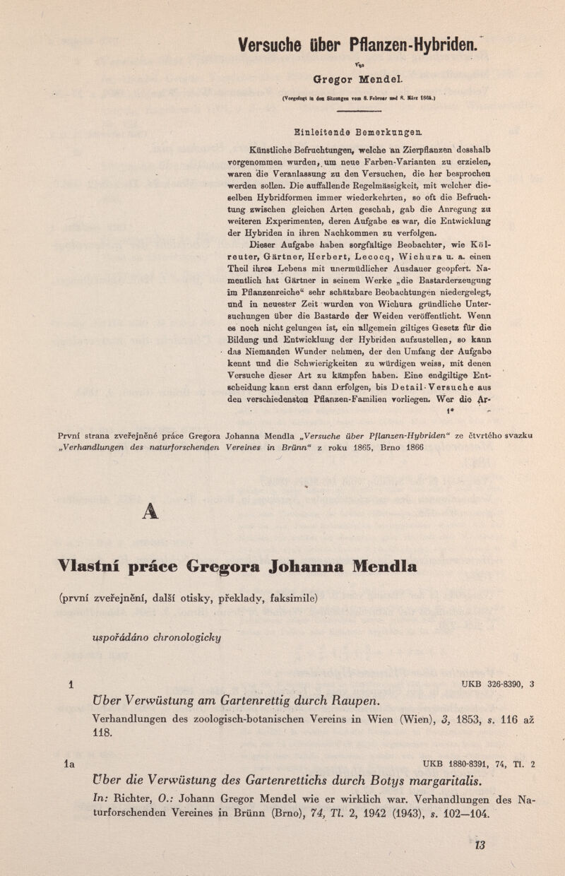 Versuche Ober Pflanzen-Hybriden. Gregor Mendel. Ib dee SiUM(t« топ 8. РеЬгмг owl Я. Щлп Einleitende Bemerkungen. Künetliche Befrachtungen, welche an Zierpflanzen dcsshalb vorgenommen wurden, иш neue Farben-Varianten zu erzielen, waren die Veranlassung zu den Versuchen, die her besprochen werden sollen. Die aufifallende Eegelmässigkeit, mit welcher die» selben Hybridformen immer wiederkehrten, so oft die Befruch¬ tung zwischen gleichen Arten geschah, gab die Anregung zu weiteren Experimenten, deren Aufgabe es war, die Entwicklung der Hybriden in ihren Nachkommen zu verfolgen. Dieser Aufgabe haben sorgfältige Beobachter, wie Kiil- reuter, Gärtner, Herbert, Lecocq, Wichura u. a. einen Theil ihre» Lebens mit unermüdlicher Ausdauer geopfert. Na¬ mentlich hat Gärtner in seinem Werke „die Bastarderzeugung im Pflanzenreiche sehr schätzbare Beobachtungen niedergelegt, und in neuester Zeit wurden von Wichura gründliche Unter¬ suchungen über die Bastarde der Weiden veröffentlicht. Wenn es noch nicht gelungen ist, ein allgemein giltiges Gesetz für die Bildung and Entwicklaug der Hybriden aufzustellen, so kann • das Niemanden Wunder nehmen, der den Umfang der Aufgabe kennt und die Schwierigkeiten zu würdigen weiss, mit denen Versuche dieser Art zu kämpfen haben. Eine endgiltige Ent¬ scheidung kann erst dann erfolgen, bis Detail-Versuche aus den verschiedensteo Pflanzen-Familien vorliegen. Wer die Ar- t* Prvni strana zveiejnëné práce Gregora J.ohanna Mendia „Versuche über Pflanzen-Hybriden ze ctvrtého avazku „Verhandlungen des naturforschenden Vereines in Brünn z roku 1865, Brno 1866 A Ylastní práce Gregora Joliaima Mendia (první zverejnení, dal§î otîsky, pfeklady, faksimile) uspofádáno chronologicky 1 UKB 326-8390, 3 über Verwüstung am Gartenrettîg durch Raupen. Verhandlungen des zoologisch-botanischen Vereins in Wien (Wien), 3, 1853, s. 116 az 118. la UKB 1880-8391, 74, Tl. 2 über die Verwüstung des Gartenrettichs durch Botys margaritalis. In: Richter, 0.: Johann Gregor Mendel wie er wirklich war. Verhandlungen des Na¬ turforschenden Vereines in Brünn (Brno), 74, Tl. 2, 1942 (1943), s. 102—104. Î3