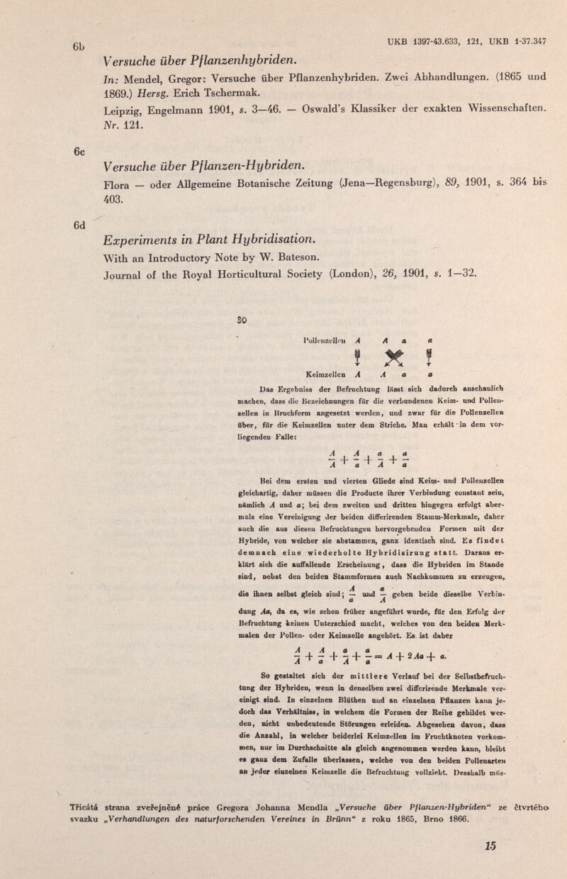 икв 1397-43.633, 121, UKB 1-37.347 Versuche über Pflanzenhybriden. In; Mendel, Gregor: Versuche über Pflanzenhybriden. Zwei Abhandlungen. (1865 und 1869.) Hersg. Erich Tschermak. Leipzig, Engelmann 1901, s. 3—46. — Oswald's Klassiker der exakten Wissenschaften. AV. 121. 6c Versuche über Pflanzen-Hybriden. Flora — oder Allgemeine Botanische Zeitung (Jena—Regensburg), 89, 1901, s. 364 bis 403. 6d  Experiments in Plant Hybridisation. With an Introductory Note by W. Bateson. Journal of the Royal Horticultural Society (London), 26, 1901, s. 1—32. 30 PulIciiKclloii A A a л î X ! Keimzellen A A a й Das Krgfibmss der Befruchtung läset sich dadurch auechaulich ' machen, daes die Bezeichnungen für die verbundenen Keim- und Pollen- sellen in Bruchform angesetzt werden ^ und zwar für die Pollenzellen über, für die Keimzellen unter dem Striche. Mau erhält in dem vor¬ liegenden Falle : i . d . « + f. A ^ a ^ A ^ a Hei dem ersten und vierten GUede sind Keim- and Pollenzcllen gleicliartig) daher müssen die Producte ihrer Verbindung constant sein, nämlich A und e; bei dem zweiten und dritten hingegen erfolgt aber¬ mals eine Vereinigung der beiden differirenden Stamm-Merkmale, daher auch die aus diesen Befruchtungen hervorgeheudcu Formen mit der Hybride, von welcher sie abstammen, ganz identisch sind. Es findet ^ demnach eine wiederhol te Hybridisirung statt. Daraus er¬ klärt sich die auffallende Erscheinung, dass die Hybriden im Stande ' sind, nebst den beiden Stammformen auch Nachkommen zu erzeugen, ^ A a die ihnen selbst gleich sind; » mid geben beide dieselbe Verbm- ■ • a A dung AOf da es, wie schon früher angeführt wurde, für den. Erfolg de.t Befruchtung keinen Unterschied macht, welches von den beiden Merk* males der Pollen- oder Keimzelle angehört. Es ist daher л ö 3 + 7 So gestaltet sich der mittlere Verlauf bei der Selbstbefruch¬ tung der Hybriden, wenn in denselben zwei differìrènde Merbtnale ver¬ einigt. sind* In einzelnen Blûthen und an einzelnen Pflanzen kann je¬ doch das Verhältnissy in welchem die Formen der Reihe gebildet wer¬ den, nicht unbedentende Störungen erleiden. Abgesehen davon, dass die Anzahl» in welcher beiderlei Keimzellen im Fruchtknoten vorkom¬ men, nur im Durchschnitte als gleich angenommen werden kann, bleibt es ganz dem Zufalle überlassen, welche von den beiden Pollenarten an j<>der einzelnen Keimzelle die Befruchtung vollzieht. Dessbalb müs- Tíicátá strana zvefejnêné práce Gregora Johanna Mendia „Versuche über Pflanzen-Hybriden** ze ctvrtého svazku „Verhandlungen des ruUurforschenden Vereines in Brünn z roku 1865, Brno 1866. 15