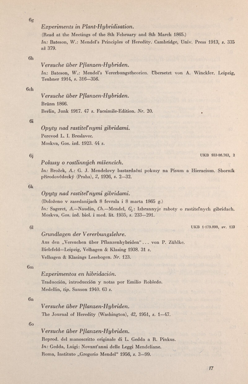 Experiments in Plant-Hybridisation. (Read at the Meetings of the 8th February and 8th March 1865.) In: Bateson, W.; Mendel's Principles of Heredity. Cambridge, Univ. Press 1913, s. 335 az 379. 6h Versuche über Pflanzen-Hybriden. In: Bateson, W.: Mendel's Vererbungstheorien, übersetzt von A. Winckler. Leipzig, Teubner 1914, s. 316—356. 6ch Versuche über Pflanzen-Hybriden. Brünn 1866. Berlin, Junk 1917. 47 s. Facsimile-Edition. Nr. 20. 6i Opyty nad rastiteFnymi gibridami. Perevod L. I. Breslavec. Moskva, Gos. izd. 1923. 44 s. 6j UKB 933-86.763, 2 Pokusy о rostlinnych misencich. In: Brozek, A.: G. J. Mendelovy bastardacni pokusy na Pisum a Hieracium. Sbornik pfirodovëdecky (Praha), 2, 1926, s. 2—32. 6k Opyty nad rastitel'nymi gibridami. (Dolozeno v zasedanijach 8 fevrala i 8 marta 1865 g.) In: Sageret, A.—Naudin, Ch.—Mendel, G.: Izbrannyje raboty о rastiteFnych gibridach. Moskva, Gos. izd. biol. i med. lit. 1935, s. 233—291. 61 UKB 1-179.899, SV. 123 Grundlagen der Vererbungslehre. Aus den „Versuchen über Pflanzenhybriden . .. von P. Zühlke. Bielefeld—Leipzig, Velhagen & Klasing 1938. 31 s. Velhagen & Klasings Lesebogen. Nr. 123. 6m Experimentos en hibridación. Traducción, introducción y notas por Emilio Robledo. Medellin, tip. Sanson 1940. 63 s. . , .. 6n , Versuche über Pflanzen-Hybriden. The Journal of Heredity (Washington), 42, 1951, s. 1—47. бо Versuche über Pflanzen-Hybriden. Reprod. del manoscritto originale di L. Gedda a R. Pinkus. ' In: Gedda, Luigi: Novantanni delle Leggi Mendeliane. Roma, Instituto „Gregorio Mendel 1956, s. 3—99. ^ , 17