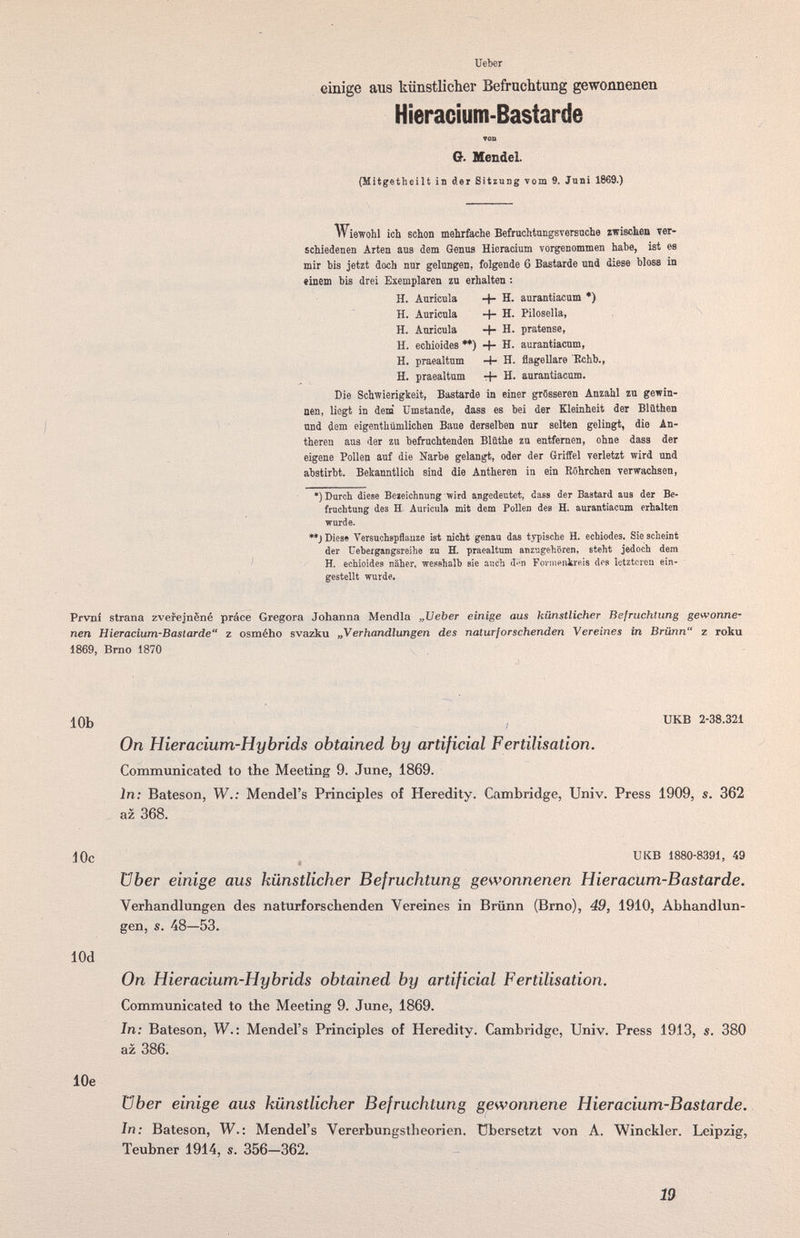 Ueber einige aus künstlicher Befruchtung gewonnenen Hieracium-Bastarde TOD O. Mendel. (Mitgetheilt in der Sitzung vom 9. Juni 1869.) Wiewohl ich schon mehrfache Befruchtnngsversuche zwischen ver¬ schiedenen Arten ans dem Genus Hicracium vorgenommen habe, ist es mir bis jetzt doch nnr gelungen, folgende 6 Bastarde und diese bloss in «inem bis drei Exemplaren zn erhalten : H. Auricula -f- H. aurantiacum *) H. Auricula -f- H. Pilosella, H. Anricula -I- H. pratense, H. echioides **) -t- H. aurantiacum, H. praealtum Ч- H. flagellare Rchb., H. praealtum rf- H. aurantiacum. Die Schwierigkeit, Bastarde in einer grösseren Anzahl zu gewin¬ nen, liegt in dem' Umstände, dass es bei der Kleinheit der Blüthen und dem eigenthümlichen Baue derselben nur selten gelingt, die An- theren aus der zu befruchtenden Blüthe zu entfernen, ohne dass der eigene Pollen auf die Narbe gelangt, oder der Griffel verletzt wird und abstirbt. Bekanntlich sind die Antheren in ein Röhrchen verwachsen, •) Durch diese Bejeichnung wird angedeutet, dass der Bastard aus der Be¬ fruchtung des H. Auricula mit dem Pollen des H. aurantiacum erhalten warde. **J Diese Vereuchspflauze ist nicht genau das typische H. echiodes. Sie scheint der tJebergangsreihe zu H. praealtum anzugehören, steht jedoch dem H. echioides näher, wepshalb sie auch d-'n FoviiiPiitreis dos letzteren ein¬ gestellt wurde. Prvni strana zveiejnÈné práce Gregora Johanna Mendia „XJeber einige aus künstlicher Befruchtung gewonne¬ nen Hieracium-Bastarde z osmého svazku „Verhandlungen des nalurforschenden Vereines in Brünn z roku 1869, Brno 1870 10b , UKB 2-38.321 On Hieracium-Hybrids obtained by artificial Fertilisation. Communicated to the Meeting 9. June, 1869. In: Bateson, W.; Mendel's Principles of Heredity. Cambridge, Univ. Press 1909, s. 362 az 368. Юс UKB 1880-8391, 49 über einige aus künstlicher Befruchtung gewonnenen Hieraciim-Bastarde. Verhandlungen des naturforschenden Vereines in Brünn (Brno), 49, 1910, Abhandlun¬ gen, s. 48—53. lOd On Hieracium-Hybrids obtained by artificial Fertilisation. Communicated to the Meeting 9. June, 1869. In; Bateson, W.: Mendel's Principles of Heredity. Cambridge, Univ. Press 1913, s. 380 az 386. lOe über einige aus künstlicher Befruchtung gewonnene Hieracium-Bastarde. In; Bateson, W.: Mendel's Vererbungslheorien. übersetzt von A. Winckler. Leipzig, Teubner 1914, s. 356-362. 19