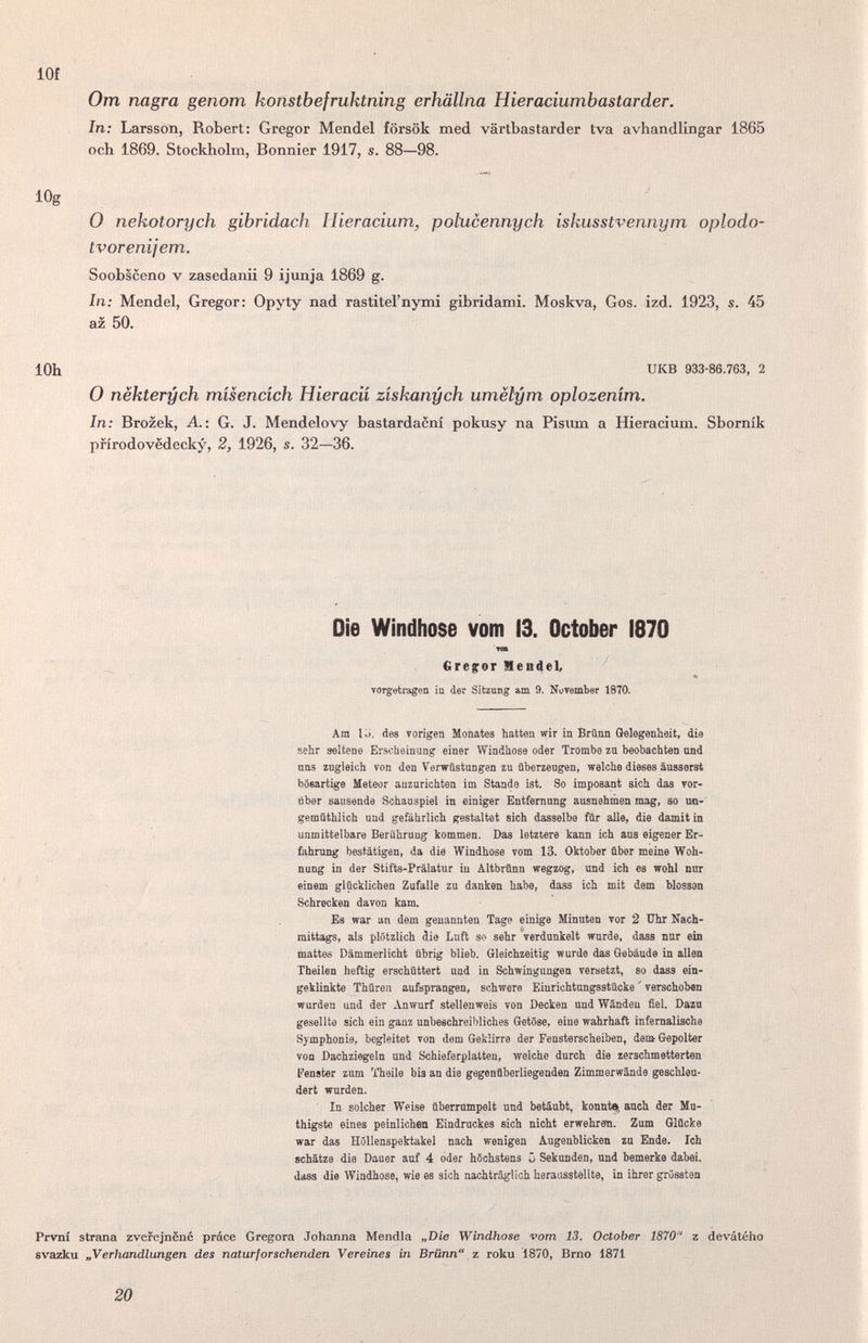 lOf От nagra genom konstbefruktning erhällna Hieraciumbastarder. In: Larsson, Robert: Gregor Mendel försök med värtbastarder tva avhandlingar 1865 och 1869. Stockholm, Bonnier 1917, s. 88—98. lOg 0 nekotorych gibridach Hieracium, pohicennych iskusstvennym oplodo- tvorenijem. Soobsceno V zasedanii 9 ijunja 1869 g. In; Mendel, Gregor: Opyty nad rastitel'nymi gibridami. Moskva, Gos. izd. 1923, s. 45 az 50. lOh UKB 933-86.763, 2 О nëkterych mísencích Hieracií získanych umëlym oplozením. In: Brozek, A.: G. J. Mendelovy bastardacni pokusy na Pisum a ffieracium. Shornik prirodovedecky, 2, 1926, s. 32—36. Die Windhose vom 13. October 1870 TOB €ire$:or Mendel, TOTgetiTigen in der Sitzung am 9. Nuvember 1870. Am li), des vorigen Moüates hatten wir in Brünn Gelegenheit, die sehr seitone Erscheinung einer Windhose oder Trombe za beobachten und ans zugleich von den Verwüstungen zu überzeugen, welche dieses äusserst bösartige Meteor anzurichten im Stande ist. So imposant sich das vor¬ über sausende Schauspiel in einiger Entfernung ausnehmen mag, so uo- gemüthlich und gefährlich gestaltet sich dasselbe für alle, die damit in unmittelbare Berührung kommen. Das letztere kann ich aus eigener Er¬ fahrung bestätigen, da die Windhose vom 13. Oktober über meine Woh¬ nung in der Stifts-Prälatur in Altbrünn wegzog, imd ich es wohl nur einem glücklichen Zufalle zu danken habe, dass ich mit dem blossen Schrecken davon каш. Es war an dem genannten Tage einige Minuten vor 2 Uhr Nach¬ mittags, als plötzlich die Luft so sehr Verdunkelt wurde, dass nur ein mattes Dämmerlicht übrig blieb. Gleichzeitig wurde das Gebäude in allen Theilen heftig erschüttert und in Schwingungen versetzt, so dass ein¬ geklinkte Thoren aufsprangen, schwere Einrichtungsstücke ' verschoben wurden und der Anwurf stellenweis von Decken und Wändeu fiel. Dazu gesellte sich ein gauz unbeschreibliches Getöse, eine wahrhaft infernalische Symphonie, begleitet von dem Geklirre der Fensterscheiben, deni Gepolter von Dachziegeln und Schieferplatten, welche durch die zerschmetterten Fenster zum Theile bis an die gegenüberliegenden Zimmerwände geschleu¬ dert wurden. In solcher Weise überrumpelt und betäubt, konnte, anch der Mu- thigste eines peinlichen Eindruckes sich nicht erwehren. Zum Glücke war das Höllenspektakel nach wenigen Augenblicken zu Ende. Ich schätze die Dauer auf 4 oder höchstens ii Sekunden, und bemerke dabei, dass die Windhose, wie es sich nachträglich herausstellte, in ihrer grössten Prvni strana zvefejnëiié práce Gregora Johanna Mendia „Die Windhose vom 13. October 1870 z devátého svazku „Verhandlungen des naturforschenden Vereines in Brünn z roku 1870, Brno 1871 20