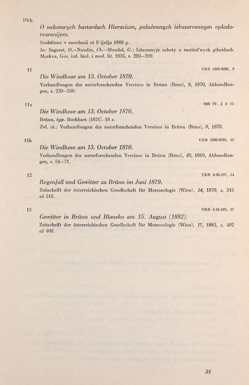 N lOch О nekotorych bastardach Hieracium, polucennych iskusstvennym oplodo- tvorenijem. Soobsceno V zasedanii ot 9 ijulja 1869 g. In: Sageret, 0.—Naudin, Cft.—Mendel, G.: Izbrannyje raboty о rastitei'nych gibridach. Moskva, Gos. izd. biol. i med. lit. 1935, s. 292—299. 11 икв 1880-8391, 9 Die Windhose am 13. October 1870. Verhandlxmgen des naturforschenden Vereines in Brünn (Brno), 9, 1870, Abhandlun¬ gen, s. 229—246. Ila StB IV. J d 12 Die Windhose am 13. October 1870. ^ Brünn, typ. Burkhart (1871). 18 s. Zvl. ot.; Verhandlungen des naturforgchenden Vereines in Brünn (Brno), 9, 1870. IIb UKB 1880-8391, 49 Die Windhose am 13. October 1870. Verhandlungen des naturforschenden Vereines in Brünn (Brno), 49, 1910, Abhandlun¬ gen, s. 54—71. 12 UKB 4-45.197, 14 Regenfall und Gewitter zu Brünn im Juni 1879. Zeitschrift der österreichischen Gesellschaft für Meteorologie (Wien), 14, 1879, s. 315 az z 316. 13 UKB 4-45.197, 17 Gewitter in Brünn und Blansko am 15. August (1882). Zeitschrift der österreichischen Gesellschaft für Meteorologie (Wien), 17, 1882, s. 407' az 408. 21