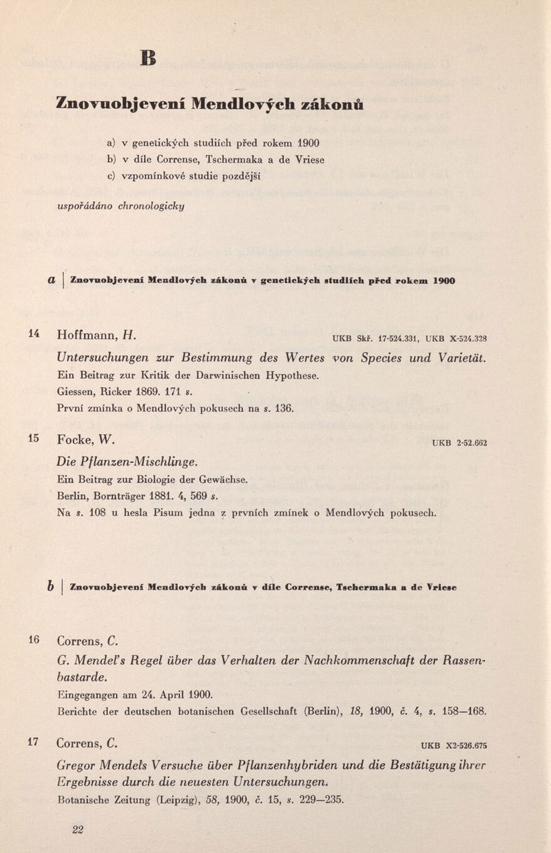 в ZnoTuobjeTení MendloTycb zákonú a) V genetickych studiích pfed rokem 1900 b) V díle Correase, Tschermaka a de Vriese c) vzpomínkové Studie pozdejsí uspofádáno chronologicky CL ZnoTuobjereni Mendlorych zákonñ т genetlck/ch etndlfcb pl^ed rokem 1900 14 Hoffmann, H. икв skf. 17-524.331, икв x-524.328 Untersuchungen zur Bestimmung des Wertes von Species und Varietät. Ein Beitrag zur Kritik der Darwinischen Hypothese. Giessen, Ricker 1869. 171 s. Prvni zminka о Mendlovych pokusech na s. 136. 15 Focke, W. икв 2-52.662 Die Pflanzen-Mischlinge. Ein Beitrag zur Biologie der Gewächse. Berlin, Bornträger 1881. 4, 569 s. Na s. 108 u hesla Pisum jedna z prvnich zminek о Mendlovych pokusech. b I ZnoTnobjeTenf Mendlovycfa zákonú т díle Correnee, Tschermaka а de Vriese 16 Correns, С. G. Mendel's Regel über das Verhalten der Nachkommenschaft der Rassen' bastarde. Eingegangen am 24. April 1900. Berichte der deutschen botanischen Gesellschaft (Berlin), 18, 1900, c. 4, s. 158—168. 17 Correns, C. UKB X2-526.675 Gregor Mendels Versuche über Pflanzenhybriden und die Bestätigung ihrer Ergebnisse durch die neuesten Untersuchungen^ Botanische Zeitung (Leipzig), 58, 1900, c. 15, s. 229—235. 22