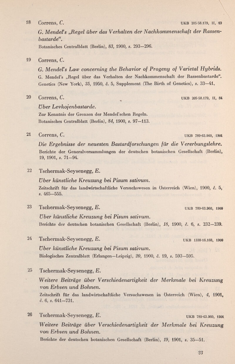 18 Correns, С, икв 205-58.179, II, 83 G. Mendens „Regel über das Verhalten der Nachkommenschaft der Rassen¬ bastarde. Botanisches Centralblatt (Berlin), 83, 1900, s. 293—296. 19 Correns, C. G. Mendel's Law concerning the Behavior of Progeny of Varietal Hybrids. G. Mendel's „Regel über das Verhalten der Nachkommenschaft der Rassenbastarde. Genetics (New York), 35, 1950, c. 5, Supplement (The Birth of Genetics), s. 33—41, 20 Correns, С. икв 205-58.179, II, 84 über Levkojenbastarde. Zur Kenntnis der Grenzen der Mendel'schen Regeln. Botanisches Centralblatt (Berlin), 84, 1900, s. 97—113. 21 Correns, C. UKB 789-63.960, 1901 Die Ergebnisse der neuesten Bastardforschungen für die Vererbungslehre, Berichte der Generalversammlungen der deutschen botanischen Gesellschaft (Berlin), 19, 1901, s. 71-94. 22 Tschermak-Seysenegg, E. über künstliche Kreuzung bei Pisum sativum. Zeitschrift für das landwirtschaftliche Versuchswesen in Österreich (Wien), 1900, c. 5, über künstliche Kreuzung bei Pisum sativum. Berichte der deutschen botanischen Gesellschaft (Berlin), 18, 1900, c. 6, s. 232—239- über künstliche Kreuzung bei Pisum sativum. ^ Biologisches Zentralblatt (Erlangen—Leipzig), 20, 1900, c. 19, s. 593—595. 25 Tschermak-Seysenegg, E. Weitere Beiträge über Verschiedenartigkeit der Merkmale bei Kreuzung von Erbsen und Bohnen. Zeitschrift für das landwirtschafthche Versuchswesen in Österreich (Wien), 4, 1901, c. 6, s. 641-731. 26 Tschermak-Seysenegg, E. икв 789-бз.9бо, i90i Weitere Beiträge über Verschiedenartigkeit der Merkmale bei Kreuzung von Erbsen und Bohnen. Berichte der deutschen botanischen Gesellschaft (Berlin), 19, 1901, s. 35—51. s. 465-555. 23 Tschermak-Seysenegg, E. UKB 789-63.960, 1900 24 Tschermak-Seysenegg, E, UKB 1338-16.168, 1900 23