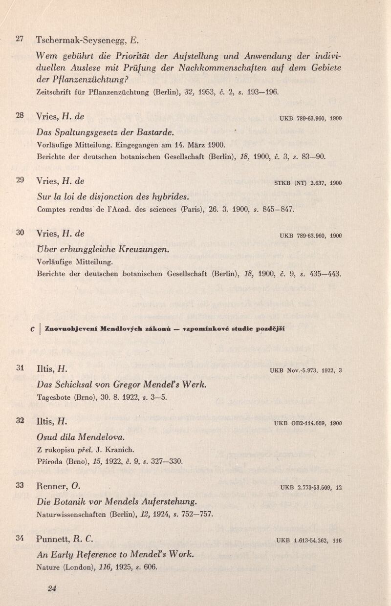 27 Tschermak-Seysenegg, E. Wem gebührt die Priorität der Aufstellung und Anwendung der indivi¬ duellen Auslese mit Prüfung der Nachkommenschaften auf dem Gebiete der Pflanzenzüchtung? Zeitschrift für Pflanzenzüchtung (Berlin), 32, 1953. c. 2, s. 193—196. 28 Vries, H. de икв 789-63.960, i900 Das Spaltungsgesetz der Bastarde. Vorläufige Mitteilxmg. Eingegangen am 14. März 1900. Berichte der deutschen botanischen Gesellschaft (Berlin), 18, 1900, c. 3, s. 83—90. 29 Vries, H. de stkb (nt) 2.637, 1900 Sur la loi de disjonction des hybrides. Comptes rendus de l'Acad. des sciences (Paris), 26. 3. 1900, s. 845—847. 30 Vries, H. de икв 789-бз.9бо, i900 über erbunggleiche Kreuzungen. Vorläufige Mitteilung. Berichte der deutschen botanischen Gesellschaft (Berlin), 18, 1900, c. 9, s. 435—443. С I ZnoTDobjcTeni Mendlorycb zákonñ — Tzpominkové etndie pozdëjSi 31 Iltis, H. икв Nov.-5.973, 1922, 3 Das Schicksal von Gregor MendeVs Werk. Tagesbote (Brno), 30. 8. 1922, s. 3—5. 32 Iltis, H. Osud dila Mendelova. Z rukopisu pfel. J. Kranich. Pfiroda (Brno), 15, 1922, c. 9, s. 327—330. UKB OB2-114.669, 1900 33 Renner, 0. Die Botanik vor Mendels Auferstehung. Naturwissenschaften (Berlin), 12, 1924, s. 752—757. UKB 2.773-53.509, 12 34 Punnett, R. C. An Early Reference to MendeVs Work. Nature (London), 116, 1925, s. 606. икв 1.613-54.262, 116 24