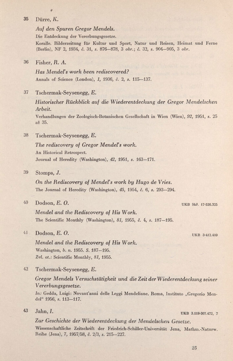 35 Dürre, К. Auf den Spuren Gregor Mendels. Die Entdeckung der Vererbungsgesetze. Koralle. Bilderzeitung für Kultur und Sport, Natur und Reisen, Heimat und Ferne (BerKn), NF 2, 1934, c. 31, s. 876-878, 3 obr.; c. 32, s. 904-905, 3 obr. 36 Fisher, fí. А. Has Mendel's work been rediscovered? Annals of Science (London), 1, 1936, c. 2, s. 115—137. 37 Tschermak-Seysenegg, E. Historischer Rückblick auf die Wiederentdeckung der Gregor Mendelschen Arbeit. Verhandlungen der Zoologisch-Botanischen Gesellschaft in Wien (Wien), 92, 1951, s. 25 az 35. 38 Tschermak-Seysenegg, E. The rediscovery of Gregor Mendens work. An Historical Retrospect. Journal of Heredity (Washington), 42, 1951, s. 163—171. 39 Stomps, J. On the Rediscovery of Mendel's work by Hugo de У ries. The Journal of Heredity (Washington), 45, 1954, c. 6, s. 293—294. Dodson, E. 0. UKB skr. 17-526.325 Mendel and the Rediscovery of His Work. The Scientific Monthly (Washington), 81, 1955, c. 4, s. 187—195. Dodson, E. 0. UKB 3-412.409 Mendel and the Rediscovery of His Work. Washington, b. n. 1955. S. 187—195. Zvl. ot.: Scientific Monthly, 81, 1955. 42 Tschermak-Seysenegg, E. Gregor Mendels Versuchstätigkeit und die Zeit der Wiederentdeckung seiner V ererbungsgesetze. In: Gedda, Luigi: Novant'anni delle Leggi Mendeliane, Roma, Instituto „Gregorio Men¬ del 1956, s. 113-117. ^3 Jahn, I. UKB 3.118-307.472, 7 Zur Geschichte der Wiederentdeckung der Mendelschen Gesetze. Wissenschaftliche Zeitschrift der Friedrich-Schiller-Universität Jena, Mathm.-Naturw. Reihe (Jena), 7, 1957/58, c. 2/3, s. 215-227. 25