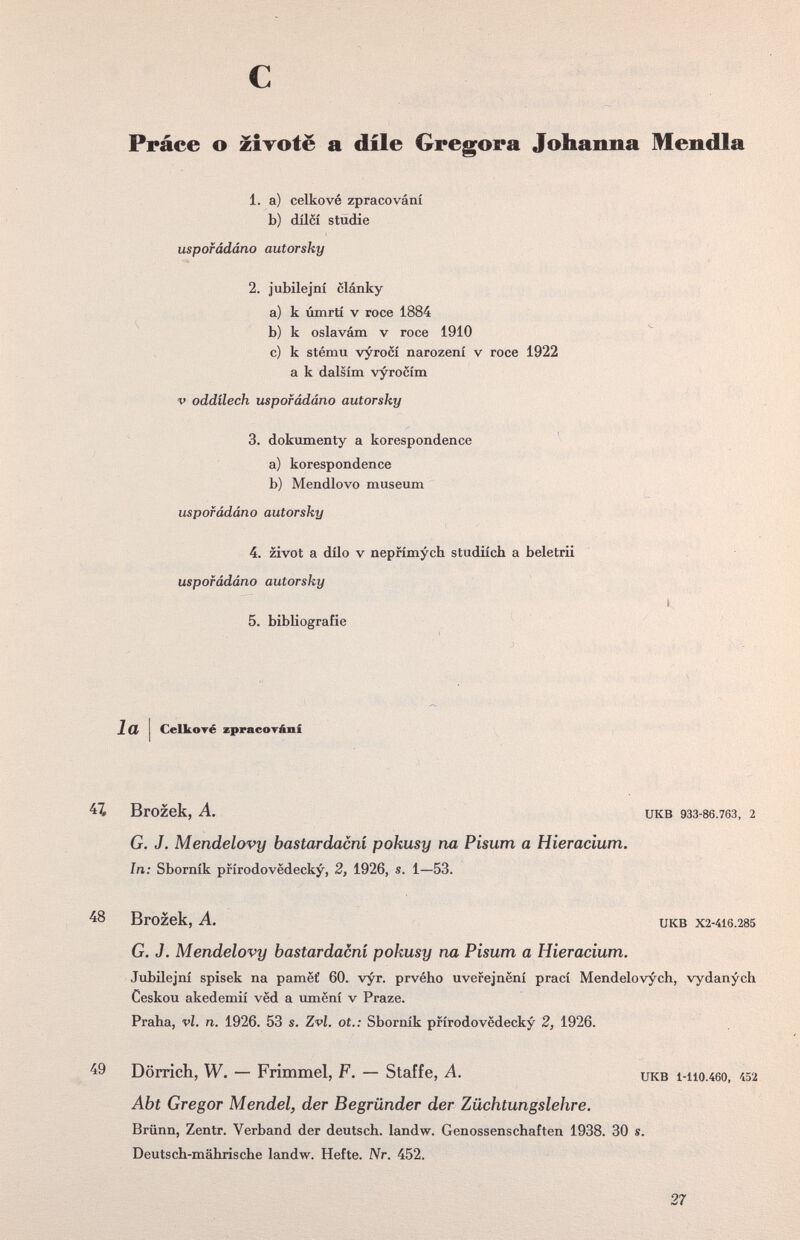 с Práce о zÌTofè а díle Gr egora Johanna Mendia 1. a) celkové zpracování b) dílóí Studie uspofádáno autorsky 2. jubilejní clánky a) к úmrtí v roce 1884 b) к oslavám v roce 1910 c) к stému vyrocí narození v roce 1922 a к dalsim vyrocím V oddílech uspofádáno autorsky 3. dokumenty a korespondence a) korespondence b) Mendlovo museum uspofádáno autorsky 4. zivot a dílo v nepfímych studiích a beletrii uspofádáno autorsky 5. bibliografie Icí Celkoré zpracoTání Brozek, A. UKB 933-86.763, 2 G. J. Mendelovy bastardacní pokusy na Pisum a Hieracium. In: Sborník prírodovedecky, 2, 1926, s. 1—53. ^8 Brozek, A. UKB X2-416.285 G. J. Mendelovy bastardacní pokusy na Pisum a Hieracium. Jubilejní spisek na pameí 60. vyr. prvého uverejnení prací Mendelovych, vydanych Ceskou akedemií ved a umení v Praze. Praha, vi. n. 1926. 53 s. Zvl. ot.: Sborník prírodovedecky 2, 1926. Dörrich, W. — Frimmel, F. — Staffe, A. икв i-iio.46o, 152 Abt Gregor Mendel, der Begründer der Züchtungslehre. Brünn, Zentr. Verband der deutsch, landw. Genossenschaften 1938. 30 s. Deutsch-mährische landw. Hefte. Nr. 452. 27