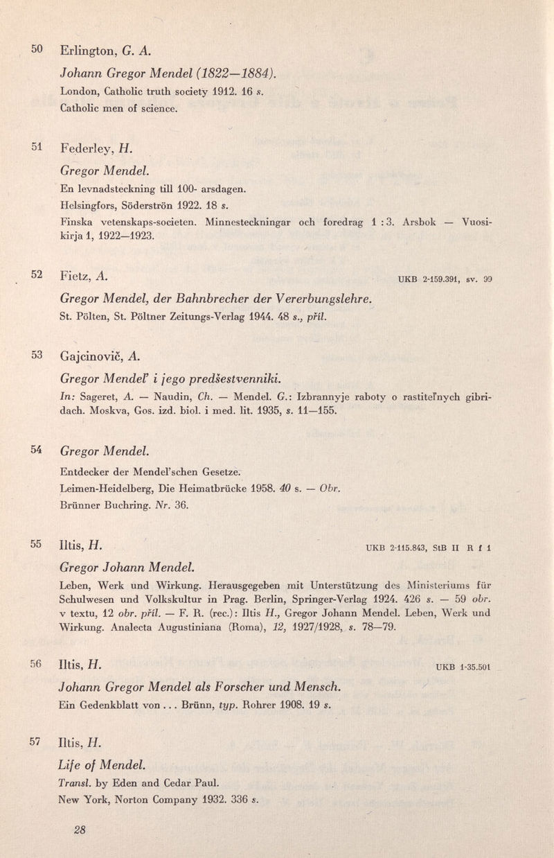 50 Erlington, G. A. Johann Gregor Mendel (1822—1884). London, CathoKc truth society 1912. 16 s. Catholic men of science. 51 Federley, H. Gregor Mendel. En levnadsteckning till 100- arsdagen. Helsingfors, Söderströn 1922. 18 s. Finska vetenskaps-societen. Minnesteckningar och foredrag 1 :3. Arsbok — Vuosi- kirja 1, 1922-1923. 52 Fietz, A. UKB 2-159.391, sv. 99 Gregor Mendel, der Bahnbrecher der Vererbungslehre. St. Pölten, St. Pöltner Zeitungs-Verlag 1944. 48 s., pfíl. 53 Gaj ciño vie, A. Gregor MendeF i je go predsestvenniki. In; Sageret, A. — Naudin, Ch. — Mendel. G. : Izbrannyje raboty о rastiteFnych gibri- dach. Moskva, Gos. izd. biol. i med. ht. 1935, s. 11—155. 54 Gregor Mendel. Entdecker der Mendel'schen Gesetze. Leimen-Heidelberg, Die Heimatbrücke 1958. 40 s. — Obr. Brünner Buchring. Nr. 36. 55 Iltis, H. UKB 2-115.843, StB II R f 1 Gregor Johann Mendel. Leben, Werk und Wirkung. Herausgegeben mit Unterstützung des Ministeriums für Schulwesen und Volkskultur in Prag. Berlin, Springer-Verlag 1924. 426 s. — 59 obr. V textu, 12 obr. pfíl. — F. R. (ree.) : Iltis H., Gregor Johann Mendel. Leben, Werk und Wirkung. Analecta Augustiniana (Roma), 12, 1927/1928, s. 78—79. 56 Iltis, H. UKB 1-35.501 Johann Gregor Mendel als Forscher und Mensch. / Ein Gedenkblatt von ... Brünn, typ. Rohrer 1908. 19 s. 57 Iltis, H. Life of Mendel. Transi, by Eden and Cedar Paul. New York, Norton Company 1932. 336 s A