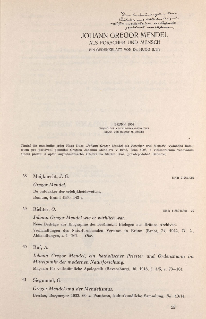 ÇÎ-ÎjUjCÎ^ ^\jCC-^éí4. ¿*b- Cißt ■«*** JOHANN GREGOR MENDEL ALS FORSCHER UND MENSCH EIN GEDENKBLATT VON D«. HUGO ILTIS BRÜNN 1908 VERLAQ DES MENDELDENKMAL-KOMITEES DRUCK VON RUDOLF M. ROHRER Titulni list pamëtniho spisu Hugo Iltise „Johann Gregor Mendel als Forscher und Mensch vydaného komi- tétem pro postaveni pomniku Gregoru Johannu Mendlovi v Bmë, Brno 1908, s vlastnoriicním venováním autora prelátu a opatu augustiniánského klástera na Starém Bmë (pravdepodobnë Barinovi) 58 Meijknecht, J. G. Gregor Mendel. De ontdekker der erfelijkheidswetten. Bussum, Brand 1950. 143 s. UKB 2-487.416 59 Richter, 0. икв 1.88O-8.391. 74 Johann Gregor Mendel wie er wirklich war. Neue Beiträge zur Biographie des berühmten Biologen aus Brünns Archiven. Verhandlungen des Naturforschenden Vereines in Brünn (Brno), 74, 1942, Tl. 2., Abhandlungen, s. 1—262. — Obr. 60 Ruf, A. Johann Gregor Mendel, ein katholischer Priester und Ordensmann im Mittelpunkt der modernen Naturforschung. Magazin für volkstümliche Apologetik (Ravensburg), 16, 1918, c. 4/5, s. 73—104. 61 Siegmund, G. Gregor Mendel und der Mendelismus. Breslau, Borgmeyer 1932. 60 s. Pantheon, kulturkundliche Sammlimg. Bd. 13/14. 29