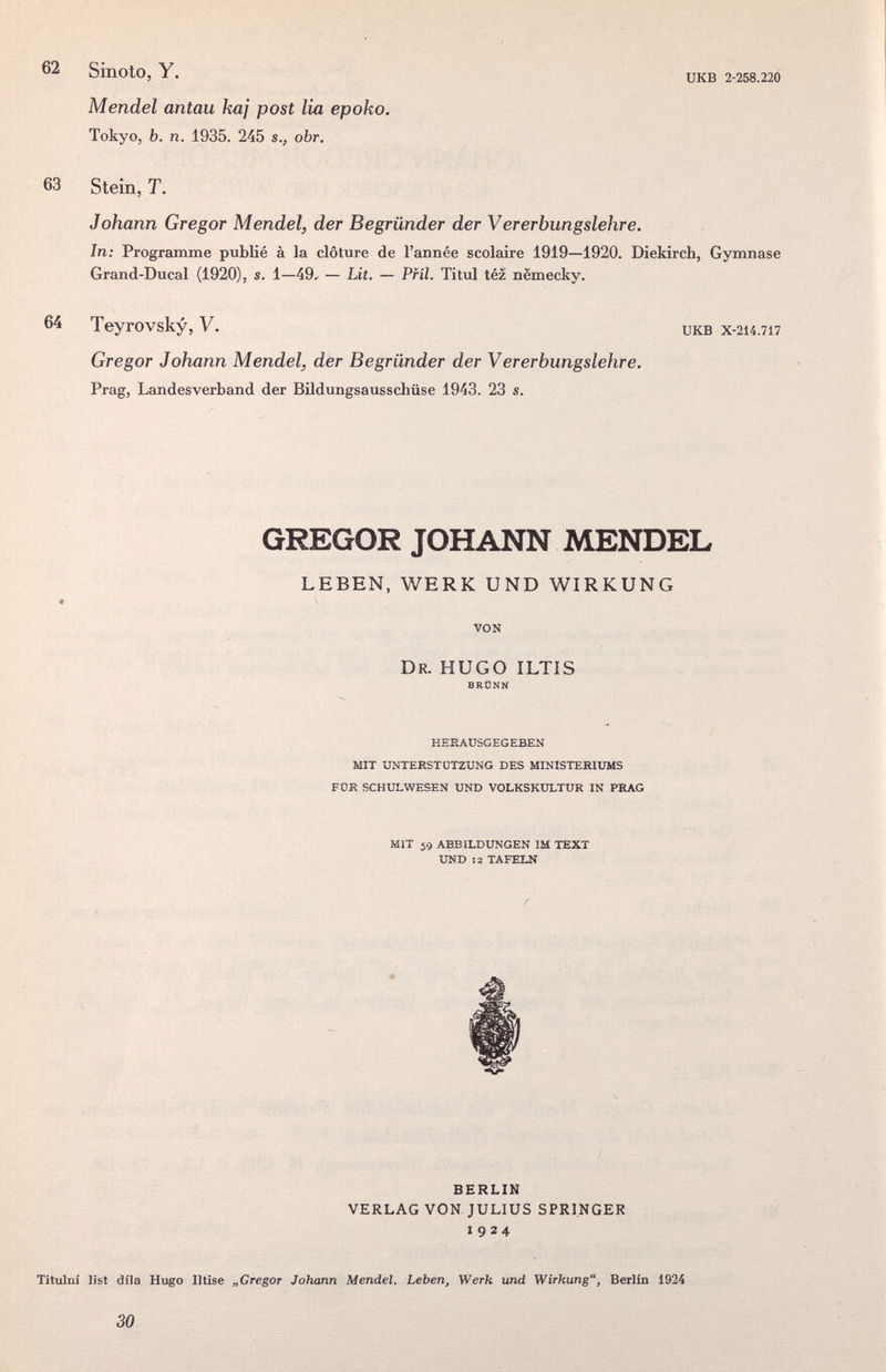 62 SinOtO, Y. иКВ 2-258.220 Mendel antau kaj post lia epoko. Tokyo, b. n. 1935. 245 s., obr. 63 Stein, T. Johann Gregor Mendel, der Begründer der Vererbungslehre. In; Programme publié à la clôture de l'année scolaire 1919—1920. Diekirch, Gymnase Grand-Ducal (1920), s. 1—49^ — Lit. — PHI. Titxil téz nëmecky. 64 Teyrovsky, V. икв x-214.717 Gregor Johann Mendel, der Begründer der Vererbungslehre. Prag, Landesverband der Bildungsausschüse 1943. 23 s. GREGOR JOHANN MENDEL LEBEN, WERK UND WIRKUNG VON DR. HUGO ILTIS BRÜNN HERAUSGEGEBEN MIT UNTERSTÜTZUNG DES MINISTERIUMS FOR SCHULWESEN UND VOLKSKULTUR IN PRAG MIT 59 ABBILDUNGEN IM TEXT UND 12 TAFELN BERLIN VERLAG VON. JULIUS SPRINGER 1924 Titulni list díla Hugo Iltise „Gregor Johann Mendel. Leben, Werk und Wirkung, Berlin 1924 30