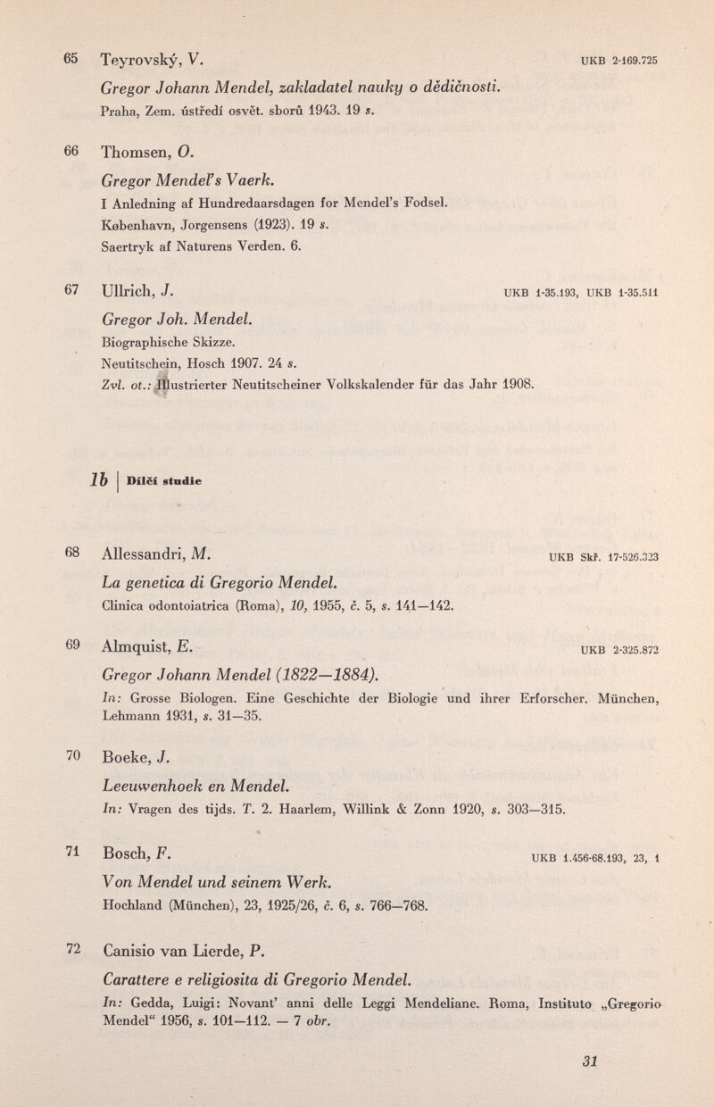 65 Teyrovsky, V. Gregor Johann Mendel, zakladatel nauky о dëdicnosti. Praha, Zern, ústfedí osvët. sborû 1943. 19 s. UKB 2-169.725 66 Thomsen, 0. Gregor Mendens Vaerk. I Anledning af Hundredaarsdagen for Mendel's Fodsel. Kebenhavn, Jorgensens (1923). 19 s. Saertryk af Naturens Verden. 6. 67 Ullrich, J. UKB 1-35.193, UKB 1-35.511 Gregor Joh. Mendel. Biographische Skizze. Neutitschein, Hosch 1907. 24 s. Zvl. oí.; Illustrierter Neutitscheiner Volkskalender für das Jahr 1908. 1Ъ I Dilëi etndie 68 Allessandri, M. икв stf. 17-526.323 La genetica di Gregorio Mendel. CUnica odontoiatrica (Roma), 10, 1955, с. 5, s. 141—142. 69 Almquist, E. икв 2-325.872 Gregor Johann Mendel (1822—1884). In: Grosse Biologen. Eine Geschichte der Biologie und ihrer Erforscher. München, Lehmann 1931, s. 31—35. 70 Boeke, J. Leeuwenhoek en Mendel. In: Vragen des tijds. T. 2. Haarlem, Willink & Zonn 1920, s. 303—315. 71 Bosch, F. UKB 1.456-68.193, 23, 1 Von Mendel und seinem Werk. Hochland (München), 23, 1925/26, c. 6, s. 766—768. 72 Canisio van Lierde, P. Carattere e religiosità di Gregorio Mendel. In: Gedda, Luigi: Novant' anni delle Leggi Mendeliane. Roma, Instituto „Gregorio Mendel 1956, s. 101-112. - 7 obr. 31