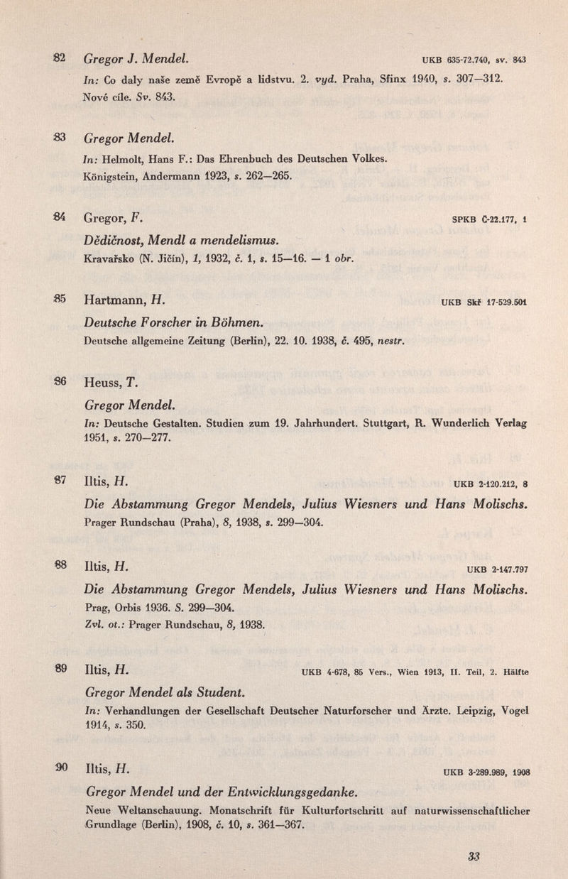 82 Gregor J. Mendel. икв 6З5-72.740, sv. ш In: Co daly nase zemë Evropë a lidstvu. 2. vyd. Praha, Sfinx 1940, s. 307—312. Nové eile. Sv. 843. 83 Gregor Mendel. In: Hehnolt, Hans F.: Das Ehrenbuch des Deutschen Volkes. Königstein, Andermann Í923, s. 262—265. 84 Gregor, F. SPKB C-22.177. 1 Dëdicnost, Mendl a mendelismus. Kravafsko (N. Jicin), 1, 1932, c. 1, s. 15—16. — 1 obr. 85 Hartmann, H. _ икв skf 17-529.501 Deutsche Forscher in Böhmen. Deutsche allgemeine Zeitung (Berlin), 22. 10. 1938, c. 495, nestr. 86 Heuss, T. Gregor Mendel. In: Deutsche Gestalten. Studien zum 19. Jahrhundert. Stuttgart, R. Wunderlich Verlag 1951, s. 270-277. 87 Iltis, H. UKB 2-120.212, 8 Die Abstammung Gregor Mendels, Julius Wiesners und Hans Molischs. Prager Rundschau (Praha), 8, 1938, s. 299—304. 88 Iltis, H. UKB 2-147.797 Die Abstammung Gregor Mendels, Julius Wiesners und Hans Molischs. Prag, Orbis 1936. S. 299-304. Zvl. ot.: Prager Rundschau, 8, 1938. 89 Iltis, H. UKB 4-678, 86 Vers., Wien 1913, II. Teil, 2. Hälfte Gregor Mendel als Student. In: Verhandlungen der Gesellschaft Deutscher Naturforscher und Ärzte. Leipzig, Vogel 1914, s. 350. ^ Iltis, H. UKB 3-289.989. 1908 Gregor Mendel und der Entwicklungsgedanke. Neue Weltanschauung. Monatschrift für Kulturfortschritt auf naturwissenschaftlicher Gnmdlage (Berlin), 1908, c. 10, s. 361—367. 33