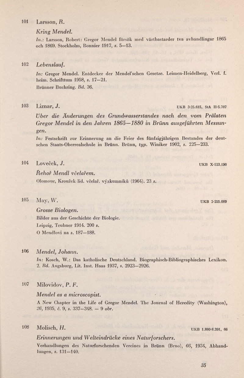 101 Larsson, R. Kring Mendel. In.: Larsson, Robert: Gregor Mendel försök med värtbastarder tva avhandlingar 1865 och 1869. Stockholm, Bonnier 1917, s. 5—13. 102 Lebenslauf. In; Gregor Mendel. Entdecker der Mendel'schen Gesetze. Lehnen-Heidelberg, Verl. f. heim. Schrifttum 1958, s. 17—21. Brünner Buchring. Bd. 36. 103 Liznar, J. UKB 3-25.615, StA II-5.707 über die Änderungen des Grundwasserstandes nach den vom Prälaten Gregor Mendel in den Jahren 1865—1880 in Brünn ausgeführten Messun¬ gen. In: Festschrift zur Erinnerung an die Feier des fünfzigjährigen Bestandes der deut¬ schen Staats-Oberrealschule in Brünn. Brünn, typ. Winiker 1902, s. 225—233. 104 Lovecek, J. икв x-523.i90 Rehof Mendl vcelafem. Olomouc, Krouzek lid. vcelar. vyzkumnikii (1964). 23 s. 105 May, W. UKB 2-255.089 Grosse Biologen. Bilder aus der Geschichte der Biologie. Leipzig, Teubner 1914. 200 s. 0 Mendlovi na s. 187—188. 106 Mendel, Johnnn. In: Kosch, W. : Das katholische Deutschland. Biographisch-Bibliographisches Lexikon. 2. Bd. Augsburg, Lit. Inst. Haas 1937, s. 2923—2926. 107 Milovidov, P. F. Mendel as a microscopist. - - A New Chapter in the Life of Gregor Mendel. The Journal of Heredity (Washington), 26, 1935, с. 9, s. 337-348. - 9 оЪг. 108 Molisch, H. UKB 1.880-8.391, 66 Erinnerungen und Wetteindrücke eines Naturforschers. Verhandlungen des Naturforschenden Vereines in Brünn (Brno), 6в, 1934, Abhand¬ lungen, s. 131—140. * 35