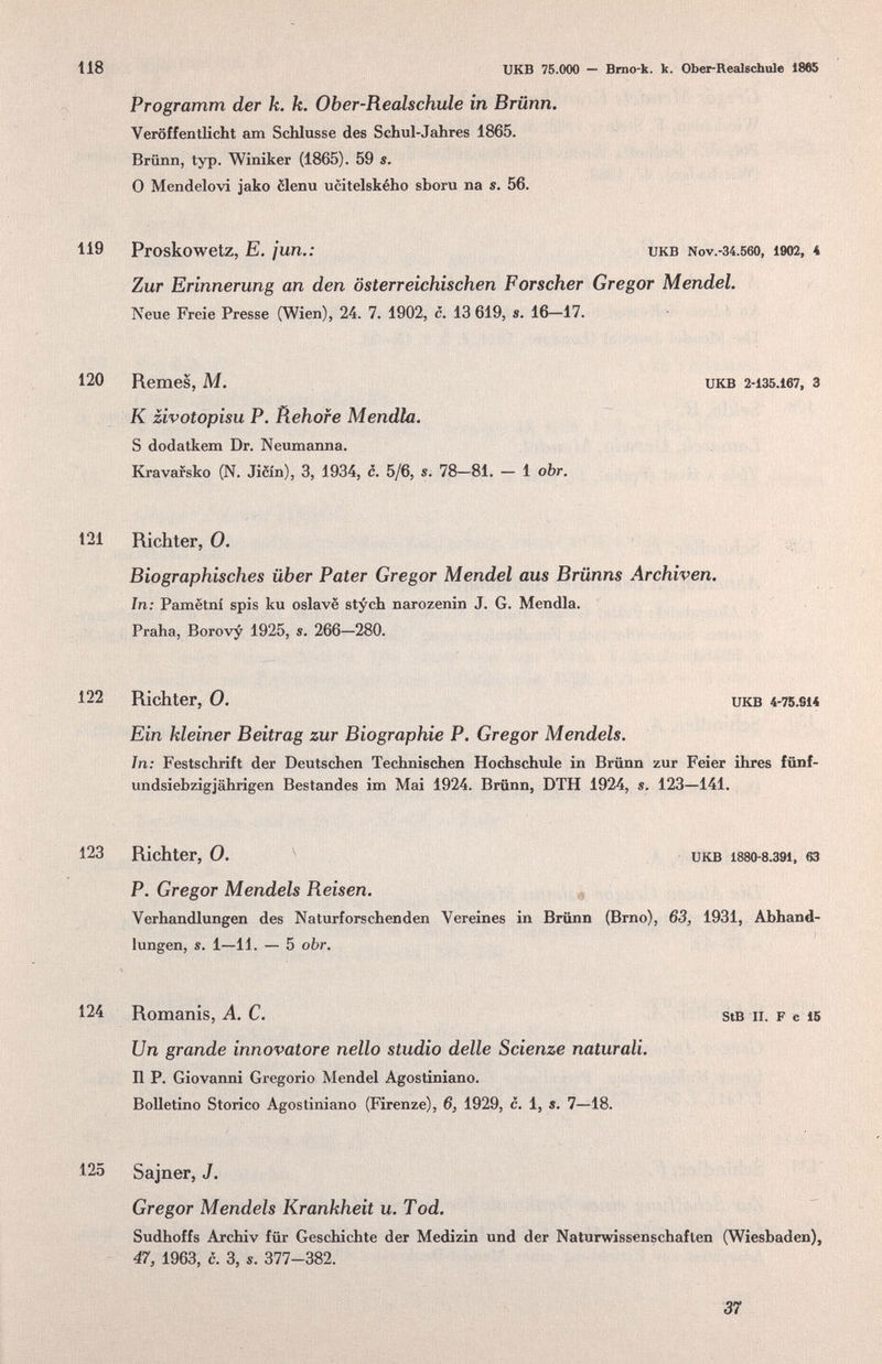 118 XJKB 75.000 — Brno-k. к. Ober-Realschule 1865 Programm der k. k. Ober-Realschule in Brünn. Veröffentlicht am ScHusse des Schul-Jahres 1865. Brünn, typ. Winiker (1865). 59 s. 0 Mendelovi jako èlenu ucitelského sboru na s. 56. 119 Proskowetz, E. ¡un.: икв Nov.-34.560, 1902, 4 Zur Erinnerung an den österreichischen Forscher Gregor Mendel. Neue Freie Presse (Wien), 24. 7. 1902, c. 13 619, s. 16-17. 120 Remes, M. икв 2-135.167, 3 к zivotopisu p. Rehofe Mendia. S dodatkem Dr. Neumanna. Kravafsko (N. Jiòin), 3, 1934, с. 5/6, s. 78—81. — i obr. 121 Richter, О. : Biographisches über Pater Gregor Mendel aus Brünns Archiven. In: Pamëtni spis ku oslave stych narozenin J. G. Mendia. Praha, Borovy 1925, s. 266—280. 122 Richter, 0. икв 4-75.S14 Ein kleiner Beitrag zur Biographie P. Gregor Mendels. In; Festschrift der Deutschen Technischen Hochschxile in Brünn zur Feier ihres fünf- undsiebzigjährigen Bestandes im Mai 1924. Brünn, DTH 1924, s. 123—141. 123 Richter, 0. икв 1880-8.391, 63 P. Gregor Mendels Reisen. Verhandlungen des Naturforschenden Vereines in Brünn (Brno), 63, 1931, Abhand¬ lungen, s. 1—11. — 5 obr. 124 Romanis, A. C. stB ii. F с 16 Un grande innovatore nello studio delle Scienze naturali. Il P. Giovanni Gregorio Mendel Agostiniano. Bolletino Storico Agostiniano (Firenze), 6, 1929, c. 1, s. 7—18. 125 Sajner, J. Gregor Mendels Krankheit u. Tod. Sudhoffs Archiv für Geschichte der Medizin und der Naturwissenschaften (Wiesbaden), 47, 1963, c. 3, s. 377-382. 37