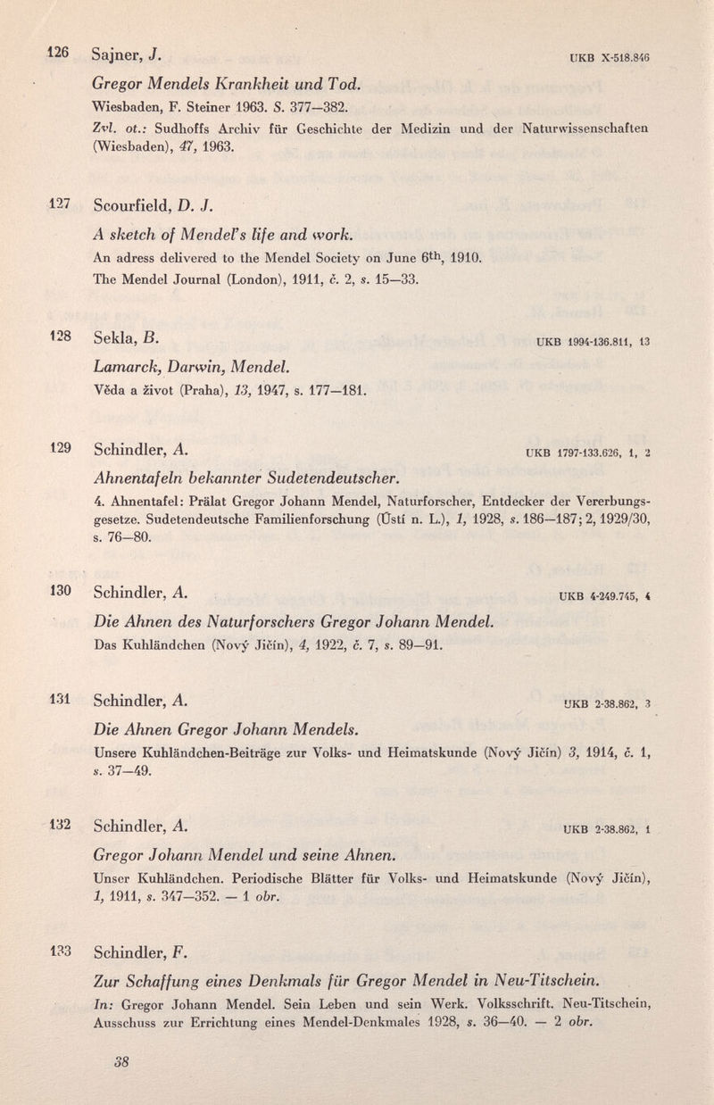 126 Sajner, J. Gregor Mendels Krankheit und Tod. Wiesbaden, F. Steiner 1963. S. 377—382. Zvl. ot.: Sudhoffs Archiv für Geschichte (Wiesbaden), 47, 1963. UKB X-518.846 der Medizin und der Naturwissenschaften 127 Scourfield, D.J. A sketch of Mendel's life and work. An adress delivered to the Mendel Society on June 6^^, 1910. The Mendel Journal (London), 1911, c. 2, s. 15—33. 128 Sekla, B. икв i994-i36.8ii, 13 Lamarck, Darwin, Mendel. Veda a zivot (Praha), 13, 1947, s. 177-181. 129 Schindler, A. икв 1797-133.626, i, 2 Ahnentafeln bekannter Sudetendeutscher. 4. Ahnentafel: Prälat Gregor Johann Mendel, Naturforscher, Entdecker der Vererbungs¬ gesetze. Sudetendeutsche FamiUenforschung (Üsti n. L.), 1, 1928, s. 186—187; 2,1929/30, s. 76-80. 130 Schindler, A. икв 4-249.745, < Die Ahnen des Naturforschers Gregor Johann Mendel. Das Kuhländchen (Novy Jicin), 4, 1922, c. 7, s. 89—91. 131 Schindler, A. ükb 2-З8.862, з Die Ahnen Gregor Johann Mendels. Unsere Kuhländchen-Beiträge zur Volks- und Heimatskunde (Novy Jicin) 3, 1914, c. 1, s. 37-49. 132 Schindler, A. икв 2-З8.862, i Gregor JoJmnn Mendel und seine Ahnen. Unser Kuhländchen. Periodische Blätter für Volks- und Heimatskunde (Novy Jicin), 1, 1911, s. 347-352. - 1 obr. 133 Schindler, F. Zur Schaffung eines Denkmals für Gregor Mendel in Neu-Titschein. In: Gregor Johann Mendel. Sein Leben und sein Werk. Volksschrift. Neu-Titschein, Ausschuss zur Errichtung eines Mendel-Denkmales 1928, s. 36—40. — 2 obr. 38