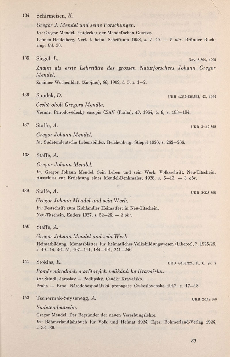134 Schirmeisen, К. Gregor J. Mendel und seine Forschungen. In; Gregor Mendel. Entdecker der Mendel'schen Gesetze. Leimen-Heidelberg, Verl. f. heim. Schrifttum 1958, s. 7—17. — 5 obr. Brünner Buch¬ ring. Bd. 36. Siegel, L. Nov.-8.894, 1909 Znaim als erste Lehrstätte des grossen Naturforschers Johann Gregor Mendel. Znaimer Wochenblatt (Znojmo), 60, 1909, c. 5, s. 1—2. 136 Soudek, D. икв 1.234-126.562, 43, i964 Ceské okolí Gregora Mendia. Vesmír. Prírodovedecky casopis CSAV (Praha), 43, 1964, 6. 6, s. 183—184. 137 Staffe, A. UKB 3-112.869 Gregor Johann Mendel. In: Sudetendeutsche Lebensbilder. Reichenberg, Stiepel 1926, s. 262—266; 138 Staffe, Л. Gregor Johann Mendel. In; Gregor Johann Mendel. Sein Leben und sein Werk. Volksschrift. Neu-Titschein, Ausschuss zur Errichtung eines Méndel-Denkmales, 1928, s. 5—13. — 3 obr. 139 Staffe, A. икв 2-228.893 Gregor Johann Mendel und sein Werk. In; Festschrift zum Kuhländler Heimatfest in Neu-Titschein. Neu-Titschein, Enders 1927, s. 52—26. — 2 obr. 140 Staffe, A. Gregor Johann Mendel und sein Werk. Heimatbildung. Monatsblätter für heimatliches Volksbildungs\vesen (Libérée), 7, Í925I26, s. 10-14, 46-51, 107-111, 184-191, 241-246. 141 Stoklas, E. икв 4-1З6.224, R. с, sv. 7 Pomer národních а svëtovych velikánü ke Kravafsku. In; Stindl, Jaroslav — Podlipsky, Cenek: Kravarsko. Praha — Brno, Národohospodáfská propagace Ceskoslovenska 1947, s. 17—18. 142 Tschermak-Seysenegg, A. икв 2-149.000 Sudetendeutsche. Gregor Mendel, Der Begründer der neuen Vererbungslehre. In; Böhmerlandjahrbuch für Volk und Heimat 1924. Eger, Böhmerland-Verlag 1924, s. 33-36. 39