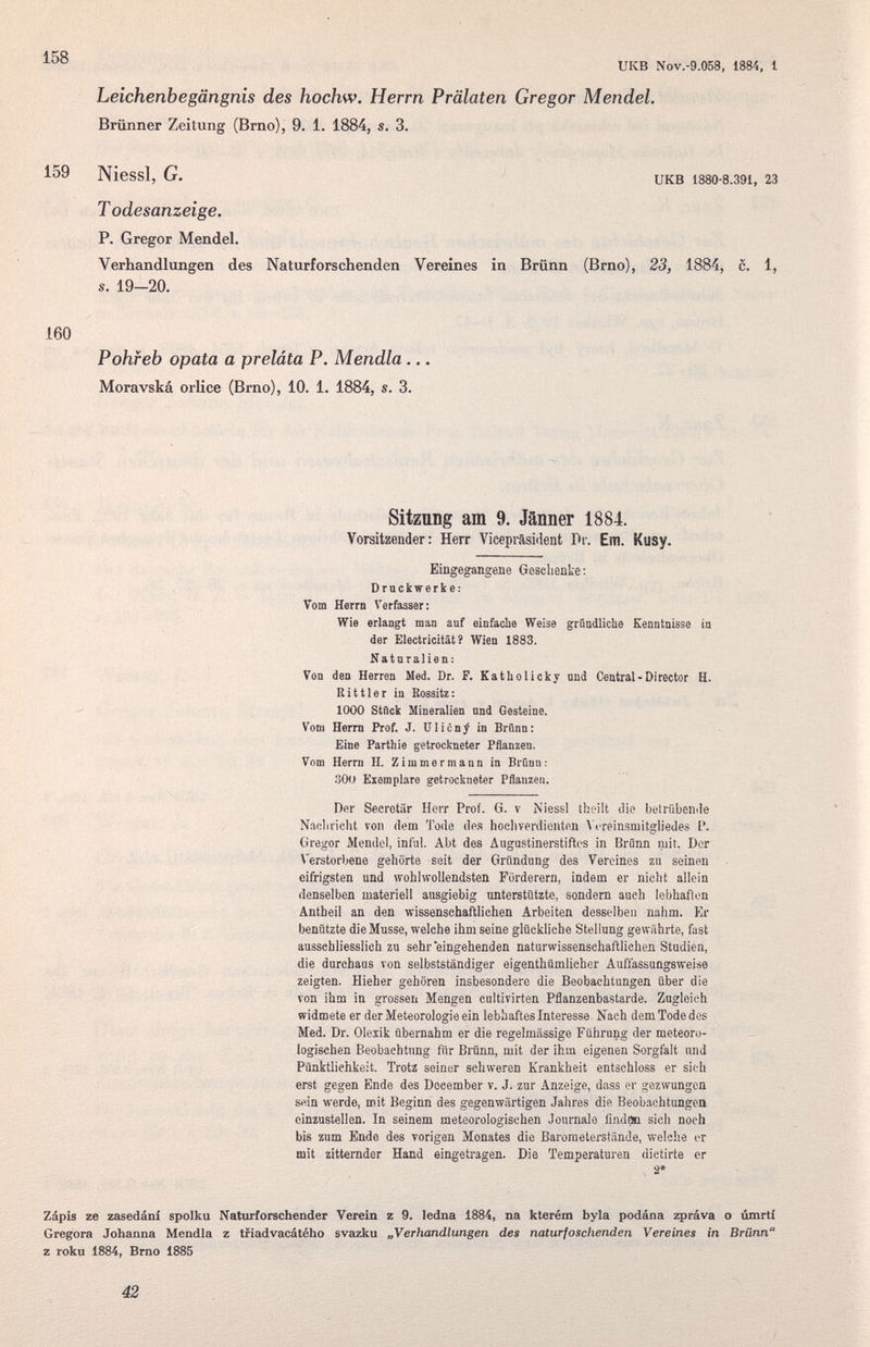 икв Nov.-9.058. 1884, I Leichenbegängnis des hochw. Herrn Prälaten Gregor Mendel. Brünner Zeitung (Brno), 9. 1. 1884, s. 3. 159 Niessl, G. UKB 188O-8.391, 23 T odesanzeige. P. Gregor Mendel. Verhandlungen des Naturforschenden Vereines in Brünn (Brno), 23, 1884, c. 1, s. 19-20. 160 Pohfeb opata a preláta P. Mendia... Moravská orlice (Brno), 10. 1. 1884, s. 3. Sitznng am 9. Jänner 1884. Vorsitzender: Herr Vicepräsident Pi-. Em. Kusy. Eingegangene Geschenke : Drnckwerke: Vom Herrn Verfasser: Wie erlangt man auf einfacbe Weise graudlicUe Kenntnisse ia der Electricität? Wien 1883. Naturalien: Von den Herren Med. Dr. F. Katliolicky und Central-Director H. Rit tie г in Bossitz: 1000 Stflck Mineralien nnd Gesteine. Vom Herrn Prof. J. UlicnJ in Brünn: Eine Parthie getrockneter Pflanzen. Vom Herrn H. Zimmermann in Brünn: 300 Exemplare getrockneter Pflanzen. Der Secrctiir Herr Prof. G. v Niessl ihoilt ilie betrübenile Naoliricht von dem Tode de.s Iicchverdienten A crein.smitgliedes P. Gregor Mendel, inful. Abt des Augustinerstiftos in Brünn mit. Dor Verstorbene gehörte seit der Gründung des Vereines zu seinen eifrigsten und wohlvrollendsten Förderern, indem er nicht allein denselben materiell ausgiebig nnterstützte, sondern auch lebhaften Äntbeil an den wissenschaftlichen Arbeiten desselben nahm. Er benützte die Musse, welche ihm seine glückliche Stellung gewährte, fast ausschliesslich zu sehr eingehenden naturwissenschaftlichen Studien, die durchaus von selbstständiger eigenthümlicher Auffassungsweise zeigten. Hieher gehören insbesondere die Beobachtungen über die von ihm in grossen Mengen cultivirten Pflanzenbastarde. Zugleich widmete er der Meteorologie ein lebhaftes Interesse. Nach dem Tode des Med. Dr. Olexik übernahm er die regelmässige Führung der meteoro¬ logischen Beobachtung fiir Brünn, mit der ihm eigenen Sorgfalt und Pünktlichkeit. Trotz seiner schweren Krankheit entschloss er sieh erst gegen Ende des December v. J. zur Anzeige, dass er gezwungen sein werde, mit Beginn des gegenwärtigen Jahres die Beobachtungca einzustellen. In seinem meteorologischen Journale ünd^ sich noch bis zum Ende des vorigen Monates die Barometerafäade, welche er mit zitternder Hand eingetragen. Die Temperaturen dictirte er > 2* Zápis ze zasedáni spolku Naturforschender Veiein z 9. ledna 1884, na kterém byla podána zpráva о úmrtí Gregore Johanna Mendia z triadvacátého svazku „Verhandlungen des naturfoschenden Vereines in Brünn z roku 1884, Brno 1885 42