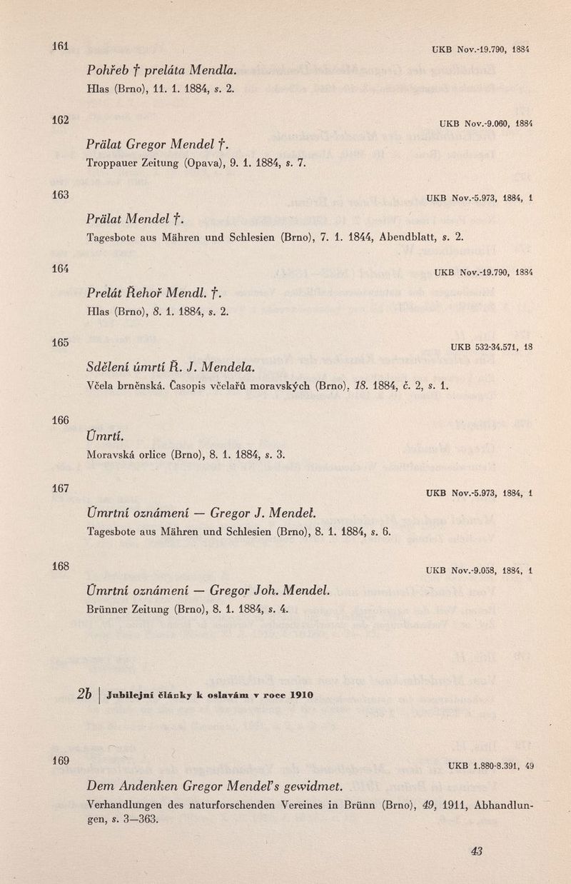 икв Nov.-19.790, 1884 Pohfeb f preláta Mendia. Hlas (Brno), 11. 1. 1884, s. 2. ^62 икв Nov.-9.060, lasí Prälat Gregor Mendel f. Troppauer Zeitung (Opava), 9. 1. 1884, s. 7. 163 UKB Nov.-5.973, 1884, 1 Prälat Mendel f. Tagesbote aus Mähren und Schlesien (Brno), 7. 1. 1844, Abendblatt, s. 2. UKB Nov.-19.790, 1884 Prelát Rehor Mendl. f. Hlas (Brno), 8. 1. 1884, s. 2. 165 UKB 532-34.571, 18 Sdëleni úmrtí fì. J. Mendela. Vcela brnenská. Casopis vcelafû moravskych (Brno), 18. 1884, c. 2, s. 1. 166 Ümrtí. Moravská orlice (Brno), 8. 1. 1884, s. 3. 167 UKB Nov.-5.973, 1884, 1 Ümrtní oznámeni — Gregor J. Mendel. Tagesbote aus Mähren und Schlesien (Brno), 8. 1. 1884, s. 6. 168 UKB Nov.-9.058, 1884, 1 Ümrtní oznámeni — Gregor Joh. Mendel. Brünner Zeitung (Brno), 8. 1. 1884, s. 4. 2Ъ Jobilejni ëlâcky к osla^àm ▼ roce 1910 UKB 1.880-8.391, 49 Dem Andenken Gregor Mendel's gewidmet. Verhandlungen des naturforschenden Vereines in Brünn (Brno), 49, 1911, Abhandlun¬ gen, s. 3—363. 43
