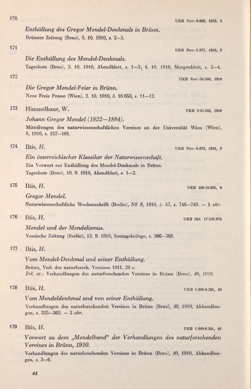 170 171 172 173 174 175 176 177 478 179 икв Nov.-9.058, 1910, 4 Enthüllung des Gregor Mendel-Denkmals in Brünn. Brünner Zeitung (Brno), 3. 10. 1910, s. 2—3. UKB Nov.-5.973, 1910, 3 Die Enthüllung des Mendel-Denkmals. Tagesbote (Brno), 3. 10. 1910, Abendblatt, s. 1—3; 4. 10. 1910, Morgenblatt, s. 3—4. UKB Nov.-34.560, 1910' Die Gregor Mendel-Feier in Brünn. Neue Freie Presse (Wien), 2. 10. 1910, c. 16 653, s. 11—12. Himmelbaur, W. икв 2-6З.545, i9io Johann Gregor Mendel (1822—1884). Mitteilungen des naturwissenschaftlichen Vereines an der Universität Wien (Wien), 8, 1910, s. 157-161. Iltis, H. UKB Nov.-5.973, 1910, 3; Ein österreichischer Klassiker der Naturwissenschaft. Ein Vorwort zur Enthüllung des Mendel-Denkmals in Brünn. Tagesbote (Brno), 10. 9. 1910, Abendblatt, s. 1—2. Iltis, H. UKB 406-19.665, 9 Gregor Mendel. Naturwissenschaftliche Wochenschrift (BerKn), NF 9, 1910, c. 47, s, 746—749. — 1 obr, Iltis, H. UKB Skf. 17-526.674 Mendel und der Mendelismus. Vossische Zeitung (Berlin), 13. 9. 1910, Sontagsbeilage, s. 366—368. Iltis, H. Vom Mendel-Denkmal und seiner Enthüllung. Brünn, Verl. des naturforsch. Vereines 1911. 29 s. Zvl. ot.: Verhandlungen des naturforschenden \'^ereines in Brünn (Brno), 49, 1910. Iltis, H. UKB 1.880-8.391, 49 Vom Mendeldenkmal und von seiner Enthüllung. Verhandlungen des naturforschenden Vereines in Brünn (Brno), 49, 1910, Abhandlun¬ gen, s. 335—363. — 2 obr. Iltis, H. UKB 1.880-8.391, 49 Vorwort zu dem „Mendelband der Verhandlungen des naturforschenden Vereines in Brünn, 1910. Verhandlungen des naturforschenden Vereines in Brünn (Brno), 49, 1910, Abhandlun¬ gen, s. 3—6. 44