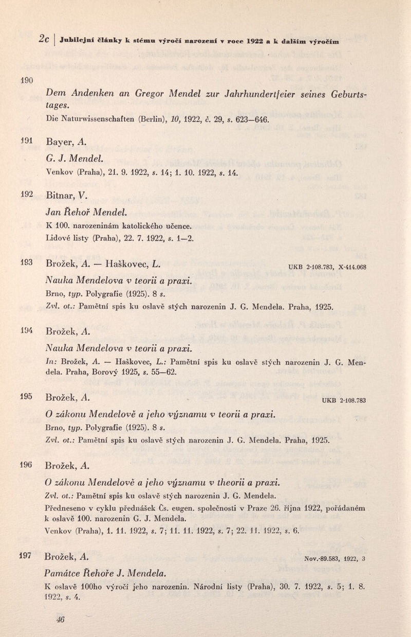 Jobilejní ëlânky к etéinii t^ocí narozenf ▼ roce 1922 a к dalSim Tyro¿ím 190 Dem Andenken an Gregor Mendel zur Jahrhundertfeier seines Geburts¬ tages. Die Natunvissenschaften (Berlin), 10, 1922, c. 29, s. 623—646, 191 Bayer, A. G. J. Mendel. Venkov (Praha), 21. 9. 1922, s. 14; 1. 10. 1922, s. 14. 192 Bitnar, V. Jan Tiehof Mendel. К 100. narozeninám katolického ucence. lidové listy (Praha), 22. 7. 1922, s. 1—2. 193 Brozek, A. — Haskovec, L. икв 2-108.78З, x-4i4.068 Nauka Mendelova v teorii a praxi. Brno, typ. Polygrafie (1925). 8 s. Zvl. ot.: Pamëtni spis ku oslavë stych narozenin J. G. Mendela. Praha, 1925. 194 Brozek, A. Nauka Mendelova v teorii a praxi. In: Brozek, A. — Haskovec, L,; Pamëtni spis ku oslavë stych narozenin J. G. Men¬ dela. Praha, Borovy 1925, s. 55—62. 195 Brozek, A. икв 2-108.78З 0 zákonu Mendelovë a jeho vyznamu v teorii a praxi. Brno, typ. Polygrafie (1925). 8 s. Zvl. ot.: Pamëtni spis ku oslavë stych narozenin J. G. Mendela. Praha, 1925. 196 Brozek, A. О zákonu Mendelovë a jeho vyznamu v theorii a praxi. Zvl. ot.: Pamëtni spis ku oslavë stych narozenin J. G. Mendela. Pfedneseno v cyklu prednásek Cs. eugen. spolecnosti v Praze 26. rijna 1922, pofádaném к oslavë 100. narozenin G. J. Mendela. Venkov (Praha), 1. 11. 1922, s. 7; 11. 11. 1922, s. 7; 22. 11. 1922, s. 6. 197 Brozek, A. Nov.-89.583, 1922, 3 Památce Rehofe J. Mendela. К oslavë lOOho vyroci jeho narozenin. Národni listy (Praha), 30. 7. 1922, s. 5; 1. 8. 1922, s. 4. 46