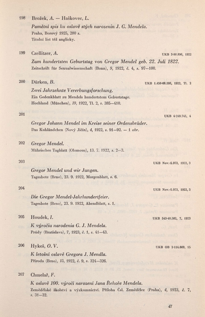 198 199 200 201 202 203 204 205 206 207 Brozek, A. — Haskovec, L. Pamètni spis ku oslavè sty eh narozenin J. G. Mendela. Praha, Borovy 1925, 280 s. Titulni list téz anglicky. Czellitzer, A. ukb 3-88.896, 1922 Zum hundertsten Geburtstag von Gregor Mendel geb. 22. Juli 1822. Zeitschrift für Sexualwissenschaft (Bonn), 9, 1922, c. 4, s. 97—100. Dürken, B, UKB 1.456-68.193, 1922, Tl. 2 Zwei Jahrzehnte Vererbungsforschung. Ein Gedenkblatt zu Mendels hundertstem Geburtstage. Hochland (München), 19, 1922, Tl. 2, s. 385—410. UKB 4-249.745, 4 Gregor Johann Mendel im Kreise seiner Ordensbrüder. Das Kuhländchen (Novy Jicin), 4, 1922, s. 91—92. — 1 obr. Gregor Mendel. Mährisches Tagblatt (Olomouc), 13. 7. 1922, s. 2—3. UKB Nov.-5.973, 1922,3 Gregor Mendel und wir Jungen. Tagesbote (Brno), 23. 9. 1922, Morgenblatt, s. 6. UKB Nov.-5.973, 1922, 3 Die Gregor M endet-Jahrhundertfeier. Tagesbote (Brno), 23. 9. 1922, Abendblatt, s. 1. Houdek, I. UKB 543-40.582, 7. 1923 К vyrociu narodenia G. J. Mendela. Prúdy (Bratislava), 7, 1923, c. 1, s. 41—43. , Hykes, O.V. ukb ob 2-114.669, 15 К letosni oslave Gregora J. Mendia. Pfíroda (Brno), 15, 1922, с. 9, s, 324—326. Chmelar, F. К oslavè 100. vyrocí narození Jana Rehofe Mendela. Zemëdëlské skolství a vyzkumnictví. Pfíloha Csl. Zemèdëlce (Praha), 4, 1923, с. 7, s. 31-32. / 47