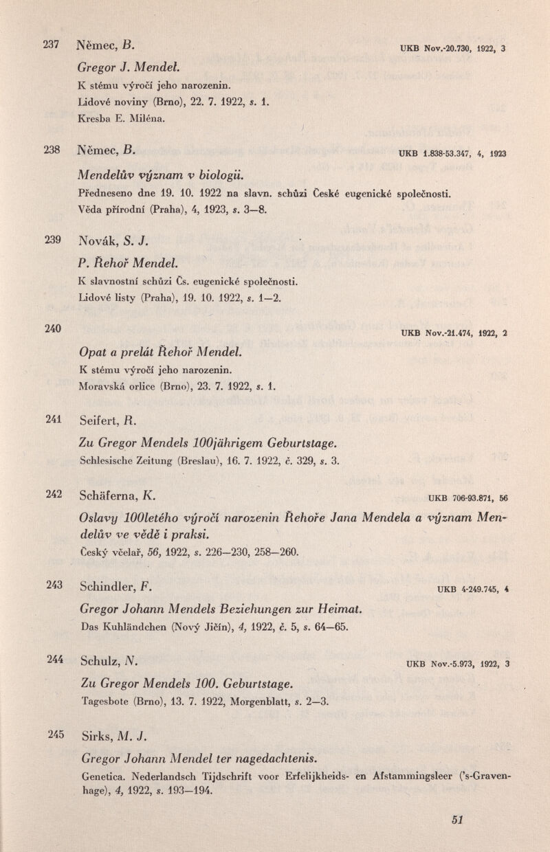 237 Nëmec, ß. Gregor J. Mendel. К stému vyrocí jeho narozenin. Lidové noviny (Bmo), 22. 7. 1922, s. 1. Kresba E. Miléna. UKB Nov.-20.730, 1922, 3 ) 238 Nëmec, В. UKB 1.838-53.347, 4, 1923 Mendelüv vyzruim v biologii. Pfedneseno dne 19. 10. 1922 na slavn, schúzi Ceské eugenické spolecnosti. Veda pfírodní (Praha), 4, 1923, s. 3—8. 239 Novak, S. J. P. Rehof Mendel. К slavnostní schûzi Cs. eugenické spolecnosti. Lidové listy (Praha), 19. 10. 1922, s. 1—2. 240 UKB Nov.-21.474, 1922, 2 Opat a prelát Rehof Mendel. К stému vyrocí jeho narozenin. Moravská orlice (Brno), 23. 7. 1922, s. 1. 241 Seifert, К. Zu Gregor Mendels lOOjährigem Geburtstage. Schlesische Zeitung (Breslau), 16. 7. 1922, c. 329, s. 3. 242 Schäferna, K. икв 706-93.871, 56 Oslavy lOOletého vyrocí narozenin fìehofe Jana Mendela a vyznam Men¬ delüv ve vëdë i praksi. Cesky vcelaf, 56, 1922, s. 226-230, 258-260. 243 Schindler, F. икв 4-249.745, 4 Gregor Johann Mendels Beziehungen zur Heimat. Das Kuhländchen (Novy Jièin), 4, 1922, с. 5, s. 64—65. 244 Schulz, N. икв Nov.-5.973, 1922, 3 Zu Gregor Mendels 100. Geburtstage. Tagesbote (Bmo), 13. 7. 1922, Morgenblatt, s. 2—3. 245 Sirks, M.J. Gregor Johann Mendel ter nagedachtenis. Genetica. Nederlandsch Tijdschrift voor Erfelijkheids- en Afstammingsleer ('s-Graven- hage), 4, 1922, s. 193-194. 51