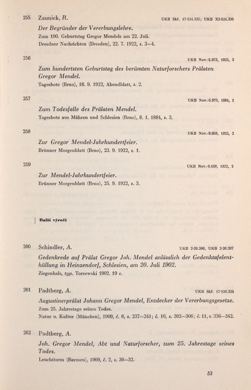 255 Zaunick, fí. икв sm. 17-524.332; икв Х2-524.ззо Der Begründer der Vererbungslehre. Zum 100. Geburtstag Gregor Mendels am 22. Juli. Dresdner Nachrichten (Dresden), 22. 7. 1922, s. 3—4. 256 UKB N0V.-5.973, 1922, 3 Zum hundertsten Geburtstag des berümten Naturforschers Prälaten Gregor Mendel. Tagesbote (Brno), 16. 9. 1922, Abendblatt, s. 2. 257 ukb Nov.-5.973. 1884, 1 258 259 Zum Todesfalle des Prälaten Mendel. Tagesbote aus Mähren und Schlesien (Brno), 8. 1. 1884, s. 3. Zur Gregor Mendel-Jahrhundertfeier. Brünner Morgenblatt (Brno), 23. 9. 1922, s. 1. Zur Mendel-Jahrhundertfeier. Brünner Morgenblatt (Brno), 25. 9. 1922, s. 3. UKB Nov.-9.058, 1922, 2 UKB Nov.-9.058, 1922, 2 I DalSf T^ro£i 260 Schindler, A. икв 2-26.206, икв 2-26.207 Gedenkrede auf Prälat Gregor Joh. Mendel anlässlich der Gedenktafelent¬ hüllung in Heinzendorf, Schlesien, am 20. Juli 1902. Ziegenhals, typ. Torzewski 1902. 19 s. 261 Padtberg, A. икв зы. 17-526.324 Augustinerprälat Johann Gregor Mendel, Entdecker der Vererbungsgesetze, Zum 25. Jahrestage seines Todes. Natur u. Kultur (München), 1909, c. 8, s. 237—241; c. 10, s, 302—306; c. 11, s. 336—342. 262 Padtberg, A. Joh. Gregor Mendel, Abt und Naturforscher, zum 25. Jahrestage seines T odes. Leuchtturm (Barmen), 1909, c. 2, s. 30—32. 53